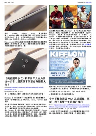 May 2nd, 2013 Published by: VR-Zone
9
雖然 Huawei Ascend Mate 電池容量高
達 3,900mAh，續航力表現還算不錯，但不能拆卸更換是比
較可惜的地方；另外，該手機支援 microSD 記憶卡擴充儲存
空間，SIM 卡則採用主流的 micro-SIM 設計。
Huawei Ascend Mate 配備 800 萬畫素相機與 100 萬畫素前
置鏡頭，在文章後面 VR-Zone 將針對相機部份進行實測，
有興趣的網友可以接著往下看。
《俠盜獵車手 5》新影片三大主角個
性一次看，還要徵求玩家化身遊戲人
物！
Source: http://chinese.vr-zone.com/61493/gta-v-there-roles-show-at-
youtube-05012013/
By Christine.T on May 1st, 2013
各一分多鐘影片，讓你一次看完三大主角到底何方神聖！
Rockstar 在 30 日揭曉了《俠盜獵車手 5》最新宣傳影片，
各自用一分多鐘介紹三位 Michael、Trevor、Franklin 主角
背景。
本次影片內容相當濃縮精簡，各用了一分鐘來描述新作的三
大男主角；其中，Michael 是一名約 40 歲左右有中年危機的
男子，擁有看起來正常又好像有點微妙的家庭關
係。Franklin 是一個一直莫名捲入事件的街頭痞子，Trevor
則是個生活沒有很成功，但有著自己生存浪漫的大叔。雖然
三人背景、個性甚至是命運都截然不同，但唯一共通點就是
分別被捲入不同的事件裡面，有著奇妙又複雜的人生。
為延續新作注目焦點，Rockstar 除了公開三位男主角的介
紹短片，還要以《俠盜獵車手 5》裡的神祕教團 Epsilon
Program 為名義，號召玩家前來參加 9 月會在 Los
Santos 市舉辦的啟發研討大會，甚至還公開活動官網，讓
大家可以上傳自己的大頭照，方便管理人員去機場接機。嗯
哼，基本上這只是 Rockstar 想出來的一個宣傳噱頭，真正
的用意是在全球玩家裡面選出 5 位幸運者，可以親身體驗化
身為遊戲內角色的超級企劃，有興趣的玩家可於官方活動網
站上傳大頭照，參加徵選。（註：Los Santos 是遊戲裡的架
空都市，別急著跑去找地圖）
附帶一提，Rockstar 另外預告了會在 5 月 2 日進一步釋出
《俠盜獵車手 5》預覽內容，有興趣的玩家可以繼續鎖定。
本作預計在 9 月 17 日於 PS3、Xbox 360 平台推出。
▲ 直接串連三位主角的綜合版影片。
小米手機台灣版 MIUI 系統刷機、更
新，均不影響一年保固的權利
Source: http://chinese.vr-zone.com/61503/xiaomi-taiwan-version-could-
still-be-in-one-year-warranty-after-rom-swapping-or-update-05012013/
By fantasytrees（跳跳虎） on April 30th, 2013
小米科技稍早在粉絲團宣布，凡於遠傳電信購買的小米手
機，無論系統更新、刷機均不影響一年保固的權利。
 