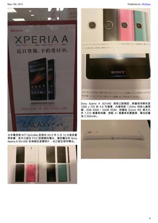 May 13th, 2013 Published by: VR-Zone
5
日本電信商 NTT DoCoMo 即將於 2013 年 5 月 15 日發表夏
季新機，其中已經在 FCC 認證網站曝光、備受矚目的 Sony
Xperia A SO-04E 的海報及宣傳照片，也已經在稍早釋出。
Sony Xperia A SO-04E 規格已經確認，將會採用解析度
1280 x 720 的 4.6 吋螢幕，內建時脈 1.5GHz 四核心處理
器、2GB RAM / 32GB ROM，相機為 Exmor RS 感光元
件 1,310 萬畫素相機，搭配 31 萬畫素前置鏡頭，電池容量
為 2,300mAh。
 