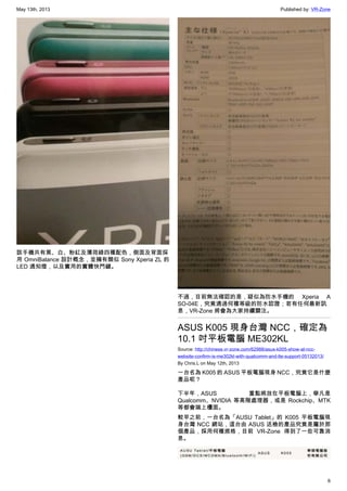 May 13th, 2013 Published by: VR-Zone
6
該手機共有黑、白、粉紅及薄荷綠四種配色，側面及背面採
用 OmniBalance 設計概念，並擁有類似 Sony Xperia ZL 的
LED 通知燈，以及實用的實體快門鍵。
不過，目前無法確認的是，疑似為防水手機的 Xperia A
SO-04E，究竟通過何種等級的防水認證；若有任何最新訊
息，VR-Zone 將會為大家持續關注。
ASUS K005 現身台灣 NCC，確定為
10.1 吋平板電腦 ME302KL
Source: http://chinese.vr-zone.com/62988/asus-k005-show-at-ncc-
website-confirm-is-me302kl-with-qualcomm-and-lte-support-05132013/
By Chris.L on May 12th, 2013
一台名為 K005 的 ASUS 平板電腦現身 NCC，究竟它是什麼
產品呢？
下半年，ASUS 重點將放在平板電腦上，舉凡是
Qualcomm、NVIDIA 等高階處理器，或是 Rockchip、MTK
等都會端上檯面。
較早之前，一台名為「AUSU Tablet」的 K005 平板電腦現
身台灣 NCC 網站，這台由 ASUS 送檢的產品究竟是屬於那
個產品，採用何種規格，目前 VR-Zone 得到了一些可靠消
息。
 