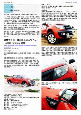 May 13th, 2013 Published by: VR-Zone
7
這台名為 K005 的平板電腦，就是早前傳出的 ME302KL。
10.1 吋的 ME302KL 擁有 1920 x 1080 解析度，將採用
Qualcomm 四核心處理器，搭配 Adreno 320 GPU、1GB
RAM 和 16GB ROM，至於作業系統預計將會是 Android 4.x
Jelly Bean。它將提供 13MP 的照相機以及 1.2MP 的前鏡
頭，猜測與 PadFone Infinity 使用相同的感光元件。
由於 ME302KL 採用 Qualcomm 處理器，因此能夠支援 LTE
網路，但由於台灣目前不支援 LTE 網路，因此出現在 NCC
網頁上的資訊並沒有相關資訊顯示。
預計 ASUS 將在 Computex 期間展出這台平板電腦，同時
這也是該公司第一台採用 Qualcomm 處理器的 10 吋平板電
腦，至於是否將取代目前的 Transformer Pad TF700T 則不
得而知。
勇闖天涯路，讓你跋山涉水的 Ford
Ranger TDCi 3.2 試駕
Source: http://chinese.vr-zone.com/62921/ford-ranger-tdci-3-2-drive-
car-05132013/
By Freeman on May 12th, 2013
Go to Page: 1 2
跑車如果說是為極速而生，那麼 “越野” 就是皮卡與生俱來的
使命。
也許是粗礪的石塊、湍急的河流、或是乾凅的沙漠……。
無論命運如何崎嶇坎坷，皮卡狂野不屈的性格依舊無法動
搖，因而成為美國人民勇於追求自由的精神象徵，同時也是
許多美國西部大片中的經典寫照。而這次 Ford 所帶來之
The All-New Ranger 所展現的皮卡性能，將實現你勇闖天涯
路的美國夢！
Ford Ranger TDCi 3.2  規格表
建議售價：新台幣 139.5 萬元
引擎形式：Duratorq TDCi 3.2L 直列五缸渦輪增壓柴油引擎
排氣量：3198c.c.
傳動形式：適時四輪傳動
最大馬力：200hp @ 3000rpm
最大扭力：47.9kgm @ 1750 ~ 2,500rpm
車身尺碼：5351 × 185 0 × 1848mm
變速系統：6 速手自排
軸距：3,220mm
車重：2,200kg
懸吊系統：前雙 A 臂/後葉片彈簧附大型氣壓式減震筒
輪胎尺寸：265 / 60 R18
熱血氣魄
就像是穿上鋼鐵外衣的小勞勃道尼， The All-New
Ranger 儼然成為了力量的化身；車頭以三橫條水箱護罩和
蜂巢式側進氣口保有 Ranger 車款向來有之的格調，大型的
燻黑頭燈與 Wildtrak 套件的兩相搭配下，釋出更為濃厚的運
動氣息，而前保桿、後視鏡、與飾桿等多處予以鎗色烤漆處
理，讓這位美式硬漢多了幾分品味質感。
相較於上一代的車型，The All-New Ranger 的車頭顯得更為
圓潤，同時在車門至車廂的輪廓上，以微幅弧線勾勒出滑順
的體態，藉以中和了皮卡的霸氣味道，增添幾分的親和力；
此外，提高的車側腰線，也讓它的身型更為渾厚飽滿。這位
渾身是勁且具有現代感的大個兒，讓我擁深於他的懷中，著
實羨煞了許多旁人。
與上一代 Ranger 相較之下，這一代的 Ford Ranger 車頭更
顯飽滿圓潤。
 