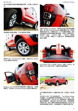 May 13th, 2013 Published by: VR-Zone
8
偌大的後視鏡不僅提供駕駛寬廣的視野，在行駛上也更加安
全。
車側踏板也相當地厚實，不怕大隻佬猛力踩踏。
規格為 265 / 60 R18 的大尺寸輪胎，有助於The All-New
Ranger越野的行路表現。
Mustang Look 的方框式的尾燈組整合了霧燈功能，不僅辨
識度佳，也呈現出 The All-New Ranger 的直烈的運動性格。
從貨卡出身的 Ford Ranger，我們對它的最大期待就是踏實
肯幹，這一點 The All-New Ranger 確實有盡其本份；車室空
間運用別具巧思，手套箱可放下 16 吋的筆記型電腦，而後
排車箱底板也具備有隱藏的儲物區域。而最令人激賞的是它
的後貨斗，長為 1,549mm、寬為 1,560mm、深度為
511mm 的空間，明顯比上一代擴大許多，載物機能與效能
皆更上層樓。
Ford Ranger TDCi 3.2 長為 1,549mm、寬為 1,560mm、深
度為 511mm 的貨斗空間，有著絕佳的載物機能。
沙中狂飆記得切換至 4L 四驅低速加力檔，以免發生”刁車”慘
狀。
而正如古人所云「長江後浪推前浪」，The All-New Ranger
不僅實用，在內裝配備的科技與舒適性上也下足功夫，中控
台具備有整合藍牙、USB 及 iPod 等娛樂功能，雙區恆溫空
調也列為標配中，雖然消弭了貨卡的原汁原味，但俐落簡潔
的操控介面，再加上雙環式越野造型的儀表板及 Wildtrak 造
型座椅等運動化的設計，熱血陽剛的男子漢氣息依舊不減。
 