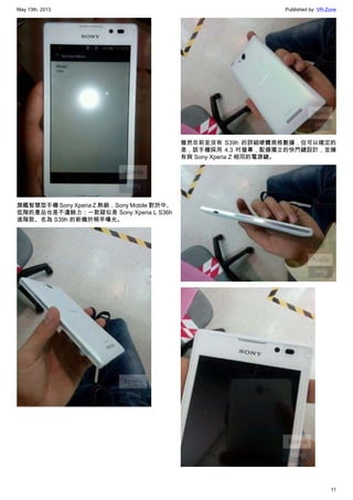 May 13th, 2013 Published by: VR-Zone
11
旗艦智慧型手機 Sony Xperia Z 熱銷，Sony Mobile 對於中、
低階的產品也是不遺餘力；一款疑似是 Sony Xperia L S36h
進階款、名為 S39h 的新機於稍早曝光。
雖然目前並沒有 S39h 的詳細硬體規格數據，但可以確定的
是，該手機採用 4.3 吋螢幕，配備獨立的快門鍵設計，並擁
有與 Sony Xperia Z 相同的電源鍵。
 