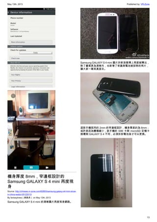 May 13th, 2013 Published by: VR-Zone
13
機身厚度 8mm，窄邊框設計的
Samsung GALAXY S 4 mini 再度現
身
Source: http://chinese.vr-zone.com/62893/samsung-galaxy-s4-mini-show-
in-china-weibo-05122013/
By fantasytrees（跳跳虎） on May 12th, 2013
Samsung GALAXY S 4 mini 的清晰圖片再度現身網路。
Samsung GALAXY S 4 mini 圖片於新浪微博上再度被釋出，
除了畫質更為清晰外，也新增了背蓋與電池被卸除的照片，
讓大家一睹其真面目。
這款手機採用約 2mm 的窄邊框設計，機身厚度約為 8mm；
或許是因為體積縮小，該手機的 SIM 卡與 microSD 記憶卡
插槽與 GALAXY S 4 不同，必須拆卸電池後才可以更換。
 