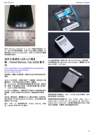 May 13th, 2013 Published by: VR-Zone
14
目前 Samsung GALAXY S 4 mini 所傳出的規格為 4.3
吋、960 x 540 解析度螢幕，內建 1.6GHz 雙核心處理器，作
業系統為 Android 4.2 Jelly Bean，並有 LTE 版本及中國電
信商客製化版本。
迷你又高速的 USB 3.0 隨身
碟，Patriot Memory Tab 32GB 動手
玩
Source: http://chinese.vr-zone.com/62899/patriot-memory-lifestyle-tab-
usb-3-tab-32gb-hand-on-review-05122013/
By Chris.L on May 12th, 2013
速度越快，體積小的隨身碟，絕對是大部分使用者想追求的
事情。
USB 3.0 走到現在，其實已經到了一個瓶頸。特別是在小檔
讀寫部分，目前來看始終是它的罩門。整體來
說，Thunderbolt 對於需要高速傳輸的使用者來說，絕對是
第一選擇，但是建構成本過高，同時儲存裝置也偏少的情況
下，USB 3.0 還是市場的首選。
在 USB 3.0 裝置部分，其實我們手中擁有不少隨身碟或是外
接硬碟，只是今天要跟大家分享的是一個相當迷你的隨身
碟。
就如同一開始說的，體積變成不少人關注的事情，即使是如
我本身使用 15 吋的 MacBook Pro Retina，但在周邊部分絕
對會往小的方向追。
這次 USB 3.0 隨身碟是來自 Patriot Memory 的新
品，Lifestyle 系列中的 Tab 產品。
Tab 隨身碟是該公司旗下第一款 10cm 的 USB 3.0 隨身碟，
早前曾經推出過一款 USB 2.0 的 Autobahn，體積較 Tab 的
89mm 來得小，約 76mm。
兩款隨身碟在容量部分，有 8、16 以及 32GB 供選擇，我所
使用的都是 32GB 版本。
兩款隨身碟長度差異蠻大的，Tab 尺寸為 .89cm (D) x
9.96cm (W) x 13.5cm (H)，而 Autobahn 為 .76cm (D) x
9.96cm (W) x 13.5cm (H)，只是插在筆電或是吊在身上可能
就沒什麼感覺，但實際上兩者重量是相同的。
 