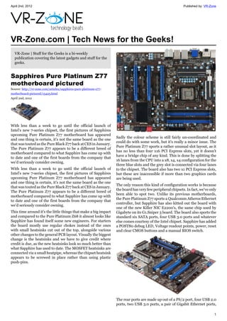 April 2nd, 2012                                                                                              Published by: VR-Zone




VR-Zone.com | Tech News for the Geeks!
  VR-Zone | Stuff for the Geeks is a bi-weekly
  publication covering the latest gadgets and stuff for the
  geeks.


Sapphires Pure Platinum Z77
motherboard pictured
Source: http://vr-zone.com/articles/sapphires-pure-platinum-z77-
motherboard-pictured/15425.html
April 2nd, 2012




With less than a week to go until the official launch of
Intel's new 7-series chipset, the first pictures of Sapphires
upcoming Pure Platinum Z77 motherboard has appeared
                                                                   Sadly the colour scheme is still fairly un-coordinated and
and one thing is certain, it's not the same board as the one
                                                                   could do with some work, but it's really a minor issue. The
that was touted as the Pure Black Z77 back at CES in January.
                                                                   Pure Platinum Z77 sports a rather unusual slot layout, as it
The Pure Platinum Z77 appears to be a different breed of
                                                                   has no less than four x16 PCI Express slots, yet it doesn't
motherboard compared to what Sapphire has come up with
                                                                   have a bridge chip of any kind. This is done by splitting the
to date and one of the first boards from the company that
                                                                   16 lanes from the CPU into a x8, x4, x4 configuration for the
we'd seriously consider owning.
                                                                   three blue slots and the grey slot is connected via four lanes
With less than a week to go until the official launch of           to the chipset. The board also has two x1 PCI Express slots,
Intel's new 7-series chipset, the first pictures of Sapphires      but these are inaccessible if more than two graphics cards
upcoming Pure Platinum Z77 motherboard has appeared                are being used.
and one thing is certain, it's not the same board as the one
                                                                   The only reason this kind of configuration works is because
that was touted as the Pure Black Z77 back at CES in January.
                                                                   the board has very few peripheral chipsets. In fact, we've only
The Pure Platinum Z77 appears to be a different breed of
                                                                   been able to spot two. Unlike its previous motherboards,
motherboard compared to what Sapphire has come up with
                                                                   the Pure Platinum Z77 sports a Qualcomm Atheros Ethernet
to date and one of the first boards from the company that
                                                                   controller, but Sapphire has also kitted out the board with
we'd seriously consider owning.
                                                                   one of the new Killer NIC E2200's, the same chip used by
This time around it's the little things that make a big impact     Gigabyte on its G1.Sniper 3 board. The board also sports the
and compared to the Pure Platinum Z68 it almost looks like         standard six SATA ports, four USB 3.0 ports and whatever
Sapphire has found itself some new engineers. For starters         else comes courtesy of the Intel chipset. Sapphire has added
the board mostly use regular chokes instead of the ones            a POST80 debug LED, Voltage readout points, power, reset
with small heatsinks cut out of the top, alongside various         and clear CMOS buttons and a manual BIOS switch.
other changes to the general PCB layout. Visually the biggest
change is the heatsinks and we have to give credit where
credit is due, as the new heatsinks look so much better than
what Sapphire has used to date. The MOSFET heatsinks are
connected via a small heatpipe, whereas the chipset heatsink
appears to be screwed in place rather than using plastic
push-pins.




                                                                   The rear ports are made up out of a PS/2 port, four USB 2.0
                                                                   ports, two USB 3.0 ports, a pair of Gigabit Ethernet ports,

                                                                                                                                1
 
