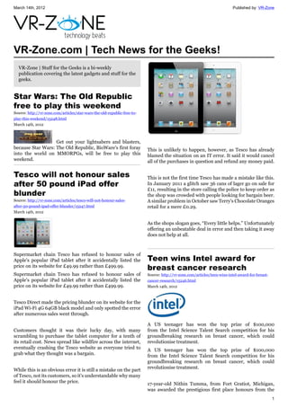 March 14th, 2012                                                                                                          Published by: VR-Zone




VR-Zone.com | Tech News for the Geeks!
  VR-Zone | Stuff for the Geeks is a bi-weekly
  publication covering the latest gadgets and stuff for the
  geeks.


Star Wars: The Old Republic
free to play this weekend
Source: http://vr-zone.com/articles/star-wars-the-old-republic-free-to-
play-this-weekend/15248.html
March 14th, 2012



                   Get out your lightsabers and blasters,
because Star Wars: The Old Republic, BioWare's first foray                This is unlikely to happen, however, as Tesco has already
into the world on MMORPGs, will be free to play this                      blamed the situation on an IT error. It said it would cancel
weekend.                                                                  all of the purchases in question and refund any money paid.

Tesco will not honour sales                                               This is not the first time Tesco has made a mistake like this.
after 50 pound iPad offer                                                 In January 2011 a glitch saw 36 cans of lager go on sale for
                                                                          £11, resulting in the store calling the police to keep order as
blunder                                                                   the shop was crowded with people looking for bargain beer.
Source: http://vr-zone.com/articles/tesco-will-not-honour-sales-          A similar problem in October saw Terry's Chocolate Oranges
after-50-pound-ipad-offer-blunder/15247.html                              retail for a mere £0.29.
March 14th, 2012

                                                                          As the shops slogan goes, “Every little helps.” Unfortunately
                                                                          offering an unbeatable deal in error and then taking it away
                                                                          does not help at all.



Supermarket chain Tesco has refused to honour sales of
Apple's popular iPad tablet after it accidentally listed the              Teen wins Intel award for
price on its website for £49.99 rather than £499.99.
                                                                          breast cancer research
Supermarket chain Tesco has refused to honour sales of                    Source: http://vr-zone.com/articles/teen-wins-intel-award-for-breast-
Apple's popular iPad tablet after it accidentally listed the              cancer-research/15246.html
price on its website for £49.99 rather than £499.99.                      March 14th, 2012



Tesco Direct made the pricing blunder on its website for the
iPad Wi-Fi 4G 64GB black model and only spotted the error
after numerous sales went through.

                                                                          A US teenager has won the top prize of $100,000
Customers thought it was their lucky day, with many                       from the Intel Science Talent Search competition for his
scrambling to purchase the tablet computer for a tenth of                 groundbreaking research on breast cancer, which could
its retail cost. News spread like wildfire across the internet,           revolutionise treatment.
eventually crashing the Tesco website as everyone tried to                A US teenager has won the top prize of $100,000
grab what they thought was a bargain.                                     from the Intel Science Talent Search competition for his
                                                                          groundbreaking research on breast cancer, which could
                                                                          revolutionise treatment.
While this is an obvious error it is still a mistake on the part
of Tesco, not its customers, so it's understandable why many
feel it should honour the price.                                          17-year-old Nithin Tumma, from Fort Gratiot, Michigan,
                                                                          was awarded the prestigious first place honours from the
                                                                                                                                                  1
 