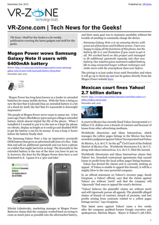 December 2nd, 2012 Published by: VR-Zone
1
VR-Zone.com | Tech News for the Geeks!
VR-Zone | Stuff for the Geeks is a bi-weekly
publication covering the latest gadgets and stuff for the
geeks.
Mugen Power wows Samsung
Galaxy Note II users with
6400mAh battery
Source: http://vr-zone.com/articles/mugen-power-wows-samsung-
galaxy-note-ii-users-with-6400mah-battery/18153.html
December 2nd, 2012
Mugen Power has long been known as a leader in extended
batteries for many mobile devices. With the Note 2 being so
new the fact that it [already] has an extended battery is a bit
of a shock by itself, the fact that it's 6400mAh is downright
impressive!
The people at Mugen Power never cease to amaze me. A few
years ago I had a BlackBerry 9300 and got a Mugen extended
battery which almost tripled the life of the phone. When I
installed it I wanted to put it to the test so I kept the phone
on vibrate, display as bright as it could go and disabled WiFi
to get the battery a run for its money. It was a long 17 hours
before the battery finally died.
The Samsung Galaxy Note 2 has an impressive 3100mAh
OEM battery that gives an advertised talk time of 17hrs. Take
that and add an additional 3300mAh and you have a phone
or a tablet that might last twice as long! The downside to the
extended battery is the size of the door you have to put on
it, however, the door for the Mugen Power does have a cool
kickstand to it. I guess it is a 'give and take.'
Nikolai Lebedovsky, marketing manager at Mugen Power
Batteries claims that the company worked hard on trying to
cram as much juice as possible into the aftermarket battery,
and their main goal was to maintain useability without the
trouble of needing to constantly charge the device.
Samsung Galaxy Note 2 is an amazing device with
great set of functions and brilliant screen. Users are
happy to enjoy all the functions of this phone, but the
battery life is a real limitation if you want to get it
all. We worked hard on this project and managed
to fit additional 3300mAh capacity into that new
battery. Our solution gives customers added battery
life to stay connected longer without recharges and
make more with the smartphone than ever before.
The pricing is at just under $100 until December 2nd when
it will go up to $106.99 and can be gotten directly from the
Mugen Power website here.
Mexican court fines Yahoo!
2.7 billion dollars
Source: http://vr-zone.com/articles/mexican-court-fines-yahoo-2.7-
billion-dollars/18156.html
December 2nd, 2012
A court in Mexico has recently fined Yahoo Incorporated 2.7
billion U.S. dollars over a breach of contract and because of
losses from other advertising mediums.
Worldwide directories and Ideas Interactivas, which
manages the yellow pages listings in the Mexico has been
awarded a judgment against Yahoo! Incorporated and Yahoo
de Mexico, A.A. de C.V. by the 49th
Civil Court of the Federal
District of Mexico City. Worldwide Directories S.A. de C.V.
along with Ideas Interactivas, S.A. de C.V, filed the lawsuit.
Worldwide Directories and Ideas Interactivas claims that
Yahoo! Inc. breached contractual agreements that caused
losses in profit from the local yellow pages listing business.
Yahoo has denied the claims and is currently seeking an
appeal. If Yahoo is unable to appeal this lawsuit, it will be a
mighty blow to the once powerful company.
In an official statement on Yahoo!’s investor page, Sarah
Gorgman, a Yahoo! official, says that the claims against
Yahoo! are without 'merit' and that the company will
'vigorously' find ways to appeal the court's decision.
“Yahoo! believes the plaintiffs' claims are without merit
and will vigorously pursue all appeals. The plaintiffs alleged
claims of breach of contract, breach of promise, and lost
profits arising from contracts related to a yellow pages
listings service," says Gorgman.
This latest news against Yahoo! came a few weeks
after the company grabbed former Google executive and
spokeperson, Marissa Mayer. Mayer is Yahoo!'s 5th CEO,
 