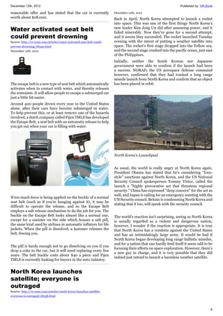 December 12th, 2012 Published by: VR-Zone
6
reasonable offer and has stated that the car is currently
worth about $28,000.
Water activated seat belt
could prevent drowning
Source: http://vr-zone.com/articles/water-activated-seat-belt-could-
prevent-drowning/18340.html
December 12th, 2012
The escape belt is a new type of seat belt which automatically
activates when in contact with water, and thereby releases
the restraints. It will allow people to escape a submerged car
just a little bit easier.
Around 400 people drown every year in the United States
alone, after their cars have become submerged in water.
To help prevent this, or at least remove one of the hazards
involved, a dutch company called Fijen TMLS has developed
the Escape Belt, a seat belt with an automatic release to help
you get out when your car is filling with water.
If too much force is being applied on the buckle of a normal
seat belt (such as if you're hanging against it), it may be
difficult to operate the release, and so the Escape Belt
employs a salt release mechanism to do the job for you. The
buckle on the Escape Belt looks almost like a normal one,
except for a canister on the side which houses a salt pill,
the same kind used by airlines in automatic inflators for life
jackets. When the pill is dissolved, a hammer releases the
belt, freeing you.
The pill is hardy enough not to go dissolving on you if you
drop a coke in the car, but it will need replacing every few
years. The belt buckle costs about $40 a piece and Fijen
TMLS is currently looking for buyers in the auto industry.
North Korea launches
satellite; everyone is
outraged
Source: http://vr-zone.com/articles/north-korea-launches-satellite-
everyone-is-outraged/18338.html
December 12th, 2012
Back in April, North Korea attempted to launch a rocket
into space. This was one of the first things North Korea's
new leader Kim Jong Un did after assuming power, and it
failed miserably. Now they've gone for a second attempt,
and it seems they succeeded. The rocket launched Tuesday
evening with the intent of putting a weather satellite into
space. The rocket's first stage dropped into the Yellow sea,
and the second stage crashed into the pacific ocean, just east
of the Philippines.
Initially, neither the South Korean nor Japanese
government were able to confirm if the launch had been
a success. NORAD, the US aerospace defense command
however, confirmed that they had tracked a long range
missile launch from North Korea and confirm that an object
has been placed in orbit.
North Korea's Launchpad
As usual, the world is really angry at North Korea again.
President Obama has stated that he's considering "Iran-
style" sanctions against North Korea, and the US National
Security Council spokesperson Tommy Vietor, called the
launch a "highly provocative act that threatens regional
security." China has expressed "deep concern" for the act as
well, and Japan is calling for an emergency meeting with the
UN Security council. Britain is condemning North Korea and
stating that it too, will speak with the security council.
The world's reaction isn't surprising, seeing as North Korea
is usually regarded as a violent and dangerous nation;
however, I wonder if the reaction is appropriate. It is true
that North Korea has a vendetta against the United States
and has an intimidatingly large army. It would be bad if
North Korea began developing long range ballistic missiles,
and for a nation that can hardly feed itself it seem odd to be
focusing their efforts on space exploration. However, there's
a new guy in charge, and it is very possible that they did
indeed just intend to launch a harmless weather satellite.
 