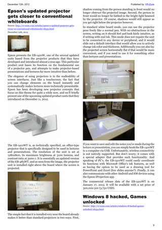December 12th, 2012 Published by: VR-Zone
9
Epson's updated projector
gets closer to conventional
whiteboards
Source: http://vr-zone.com/articles/epson-s-updated-projector-gets-
closer-to-conventional-whiteboards/18335.html
December 12th, 2012
Epson presents the EB-1410W, one of the several updated
units based from the projector products that they have
developed and introduced almost a year ago. This particular
product unit bases its function on the fundamental use
of a projector pen, and attempts to make projector-based
presentations and lectures far more intuitive than before.
The elegance of using projectors is in the malleability of
screen interfaces. Just like a touchscreen, the fact that
you can change elements on the board instantly and
systematically makes lectures more technically presentable.
Epson has been developing new projector concepts that
focus on this theme for quite a while now, and we'll briefly
present one of the upcoming updated product units that they
introduced on December 11, 2012.
The EB-1410WT is, as technically specified, an office-type
projector that is specifically designed to be used in lectures
and presentations. The resolution of the unit is set at
1280x800, its maximum brightness at 3100 lumens, and
contrast ratio at 3000:1. It is essentially an updated version
of the EB-485WT, and as seen from the image, the projector
unit is installed right above the board where the screen is
projected.
The simple fact that it is installed very near the board already
makes it better than standard projectors in two ways. First,
shadow coming from the person standing in front would no
longer obstruct the projected image. Second, the person in
front would no longer be bathed in the bright light beamed
by the projector. Of course, shadows would still appear as
you get right below the projector however.
In standard white board mode, you can use the projector
pens freely like a normal pen. With no obstructions in the
screen, writing on it should feel and look fairly intuitive, as
if writing with real ink. This mode does not require the unit
to be connected to any device or peripheral, and it would
slide out a default interface that would allow you to actively
change ink color and thickness. Additionally you can also lay
the projected screen horizontally flat if that would be more
convenient, and if you need to use it for something other
than lectures and presentations.
If you want to save and edit the notes you've made during the
lecture or presentation, you can simply hook the EB-1410WT
to a computer via USB. Unfortunately, wireless connectivity
is not natively supported. But don't worry; it comes with
a special adapter that provides such functionality. And
speaking of PC's, the EB-1410WT could easily coordinate
its functions with Microsoft Office's ink features, as well
as having the option to be used as a drawing tool for
PowerPoint and Excel (live slides anyone?). Finally, it can
also communicate with other Android and iOS devices using
the Epson iProjection app.
The commercial release date of the EB-1410WT is on
January 17, 2013. It will be available with a set price of
300,000 yen (3,750 USD).
Windows 8 hacked, Games
unlocked
Source: http://vr-zone.com/articles/windows-8-hacked-games-
unlocked/18334.html
 