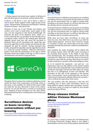 December 12th, 2012 Published by: VR-Zone
10
December 12th, 2012
A Nokia engineer has found some exploits in Windows 8
that will allow games to be pirated, cracked and the likes.
If there's a will there's a way, and if there's a hack, it
will be found. Nokia engineer Justin Angel posted on his
twitter, "Research done. Writing my next blog post: 'Hacking
Windows 8 Games." And that he did.
Windows 8 came out in late October, but hackers and
crackers never cease to make haste. Justin Angel, in this
case, was the vanguard in this literal breakthrough. He
mentions the flaws of the Windows Store, which, to a
novice would slip the eye and likely be beyond skill, but to
a moderate techie, would be like striking gold. Microsoft
allegedly stored (and may still store) the key/hash in
plaintext! That's not all. According to Mr. Angel, they also
stored the algorithm to both encrypt and decrypt the data
alongside the app! He remarks, "storing encrypted data
locally, alongside the algorithm and the algorithm key/hash
is a recipe for security incidents." With this information,
hackers could alter the permissions of the app to unlock
full game modes from within a trial app, as well as remove
advertisements and unlock in-app purchases.
Though he did not condone the unethical exploitation, he did
outline the steps of the compromise on his blog, which, at
this point, is not available. It is believed that excess traffic
has made the site jam. Microsoft is aware of the exploit,
however. It's not just MS who is worried on resolving the
issue. Windows 8 game developers are also quite fretful.
Microsoft had better get to working before more hackers get
to playing.
Surveillance devices
on buses recording
conversations without you
knowing
Source: http://vr-zone.com/articles/surveillance-devices-on-buses-
recording-conversations-without-you-knowing/18333.html
December 12th, 2012
From San Francisco to Baltimore governments are installing
surveillance devices on buses that will allow them to record
any and all conversations that we might be having while
travelling on the buses because we all know that buses are
the ultimate ride for criminals and terrorists.
From San Francisco to Baltimore governments are installing
surveillance devices on buses that will allow them to record
any and all conversations that we might be having while
travelling on the buses because we all know that buses are
the ultimate ride for criminals and terrorists.
While there has been video surveillance on many city
buses for years, they didn't have any audio to go with the
images being captured. However, that is about to change
in a number of major city transit hubs across the nation
including cities like San Francisco, California and Baltimore,
Maryland.
Once installed, the audio recordings will be linked with
the existing cameras which will allow easier browsing of
the incoming feeds because of the ability to play them
back simultaneously. The recordings will be stored in the
equivalent of a "black box" on the bus where it can then be
accessed at a later date for viewing. These boxes are said to
be able to hold up to a month's worth of recordings at a time.
As to be expected the arguments - pro and con - are
beginning to rage over this addition to the already existing
system with some saying that this is just a further protection
of both the passengers and drivers while others are saying
that this is an infringement of basic civil liberties. The
discussion on this side of the argument is that because
these "conversations" can be transcribed they can then be
collected and scrutinized by officials without any warrants—
with or without the supervision of the courts.
The only problem with this argument is that this isn't
something new as these audio surveillance devices are
being added to already existing video surveillance systems
on the buses, which, as creepy as it might be, have already
passed any legal sniff tests.
Sharp releases limited
edition Vivienne Westwood
phone
Source: http://vr-zone.com/articles/sharp-releases-limited-edition-
vivienne-westwood-phone/18321.html
December 12th, 2012
In a move that is certain to interest the orb bedecked fans
of Vivienne Westwood's designs; Sharp is now selling a
limited edition version of one of their popular Android smart
 