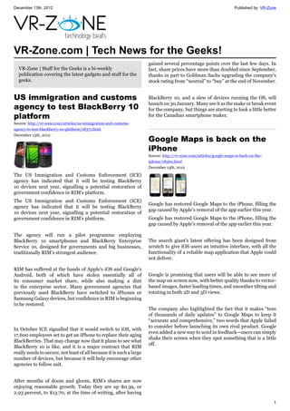 December 13th, 2012 Published by: VR-Zone
1
VR-Zone.com | Tech News for the Geeks!
VR-Zone | Stuff for the Geeks is a bi-weekly
publication covering the latest gadgets and stuff for the
geeks.
US immigration and customs
agency to test BlackBerry 10
platform
Source: http://vr-zone.com/articles/us-immigration-and-customs-
agency-to-test-blackberry-10-platform/18371.html
December 13th, 2012
The US Immigration and Customs Enforcement (ICE)
agency has indicated that it will be testing BlackBerry
10 devices next year, signalling a potential restoration of
government confidence in RIM's platform.
The US Immigration and Customs Enforcement (ICE)
agency has indicated that it will be testing BlackBerry
10 devices next year, signalling a potential restoration of
government confidence in RIM's platform.
The agency will run a pilot programme employing
BlackBerry 10 smartphones and BlackBerry Enterprise
Service 10, designed for governments and big businesses,
traditionally RIM's strongest audience.
RIM has suffered at the hands of Apple's iOS and Google's
Android, both of which have stolen essentially all of
its consumer market share, while also making a dint
in the enterprise sector. Many government agencies that
previously used BlackBerry have switched to iPhones or
Samsung Galaxy devices, but confidence in RIM is beginning
to be restored.
In October ICE signalled that it would switch to iOS, with
17,600 employees set to get an iPhone to replace their aging
BlackBerries. That may change now that it plans to see what
BlackBerry 10 is like, and it is a major contract that RIM
really needs to secure, not least of all because it is such a large
number of devices, but because it will help encourage other
agencies to follow suit.
After months of doom and gloom, RIM's shares are now
enjoying reasonable growth. Today they are up $0.39, or
2.93 percent, to $13.70, at the time of writing, after having
gained several percentage points over the last few days. In
fact, share prices have more than doubled since September,
thanks in part to Goldman Sachs upgrading the company's
stock rating from “neutral” to “buy” at the end of November.
BlackBerry 10, and a slew of devices running the OS, will
launch on 30 January. Many see it as the make or break event
for the company, but things are starting to look a little better
for the Canadian smartphone maker.
Google Maps is back on the
iPhone
Source: http://vr-zone.com/articles/google-maps-is-back-on-the-
iphone/18369.html
December 13th, 2012
Google has restored Google Maps to the iPhone, filling the
gap caused by Apple's removal of the app earlier this year.
Google has restored Google Maps to the iPhone, filling the
gap caused by Apple's removal of the app earlier this year.
The search giant's latest offering has been designed from
scratch to give iOS users an intuitive interface, with all the
functionality of a reliable map application that Apple could
not deliver.
Google is promising that users will be able to see more of
the map on screen now, with better quality thanks to vector-
based images, faster loading times, and smoother tilting and
rotating in both 2D and 3D views.
The company also highlighted the fact that it makes “tens
of thousands of daily updates” to Google Maps to keep it
“accurate and comprehensive,” two words that Apple failed
to consider before launching its own rival product. Google
even added a new way to send in feedback—users can simply
shake their screen when they spot something that is a little
off.
 