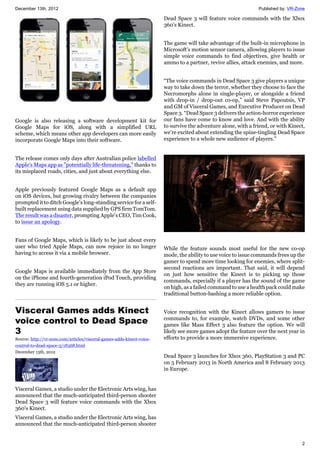 December 13th, 2012 Published by: VR-Zone
2
Google is also releasing a software development kit for
Google Maps for iOS, along with a simplified URL
scheme, which means other app developers can more easily
incorporate Google Maps into their software.
The release comes only days after Australian police labelled
Apple's Maps app as "potentially life-threatening," thanks to
its misplaced roads, cities, and just about everything else.
Apple previously featured Google Maps as a default app
on iOS devices, but growing rivalry between the companies
prompted it to ditch Google's long-standing service for a self-
built replacement using data supplied by GPS firm TomTom.
The result was a disaster, prompting Apple's CEO, Tim Cook,
to issue an apology.
Fans of Google Maps, which is likely to be just about every
user who tried Apple Maps, can now rejoice in no longer
having to access it via a mobile browser.
Google Maps is available immediately from the App Store
on the iPhone and fourth-generation iPod Touch, providing
they are running iOS 5.1 or higher.
Visceral Games adds Kinect
voice control to Dead Space
3
Source: http://vr-zone.com/articles/visceral-games-adds-kinect-voice-
control-to-dead-space-3/18368.html
December 13th, 2012
Visceral Games, a studio under the Electronic Arts wing, has
announced that the much-anticipated third-person shooter
Dead Space 3 will feature voice commands with the Xbox
360's Kinect.
Visceral Games, a studio under the Electronic Arts wing, has
announced that the much-anticipated third-person shooter
Dead Space 3 will feature voice commands with the Xbox
360's Kinect.
The game will take advantage of the built-in microphone in
Microsoft's motion sensor camera, allowing players to issue
simple voice commands to find objectives, give health or
ammo to a partner, revive allies, attack enemies, and more.
“The voice commands in Dead Space 3 give players a unique
way to take down the terror, whether they choose to face the
Necromorphs alone in single-player, or alongside a friend
with drop-in / drop-out co-op,” said Steve Papoutsis, VP
and GM of Visceral Games, and Executive Producer on Dead
Space 3. “Dead Space 3 delivers the action-horror experience
our fans have come to know and love. And with the ability
to survive the adventure alone, with a friend, or with Kinect,
we’re excited about extending the spine-tingling Dead Space
experience to a whole new audience of players.”
While the feature sounds most useful for the new co-op
mode, the ability to use voice to issue commands frees up the
gamer to spend more time looking for enemies, where split-
second reactions are important. That said, it will depend
on just how sensitive the Kinect is to picking up those
commands, especially if a player has the sound of the game
on high, as a failed command to use a health pack could make
traditional button-bashing a more reliable option.
Voice recognition with the Kinect allows gamers to issue
commands to, for example, watch DVDs, and some other
games like Mass Effect 3 also feature the option. We will
likely see more games adopt the feature over the next year in
efforts to provide a more immersive experience.
Dead Space 3 launches for Xbox 360, PlayStation 3 and PC
on 5 February 2013 in North America and 8 February 2013
in Europe.
 