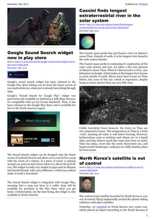 December 13th, 2012 Published by: VR-Zone
3
Google Sound Search widget
now in play store
Source: http://vr-zone.com/articles/google-sound-search-widget-now-in-
play-store/18365.html
December 13th, 2012
Google's sound search widget has been released to the
Google Play Store letting you do from the home screen of
your android device, what you've already been doing through
apps.
Google's "Sound Search for Google Play" widget was
previously only available on Android 4.2 Jelly Bean, but now
it's compatible with 4.0 Ice Cream Sandwich. Thus, it has
been released to the Google Play Store and is available for
free in the North America region.
The Sound Search widget can be dropped onto the home
screen of android devices and allow you to search for a song
with the touch of a button. If a piece of music is playing
around you and you don't know what it is, this is the tool for
you. The widget is really very similar to apps such as Shazam
and Sound Hound, with a key difference, which may indeed
make it worth a download:
The Sound Search widget is integrated with Google Play,
meaning that a song you hear in a coffee shop will be
available for purchase in the Play Store when you get
home. Unfortunately, for the time being, the widget is only
available in North America
Cassini finds longest
extraterrestrial river in the
solar system
Source: http://vr-zone.com/articles/cassini-finds-longest-
extraterrestrial-river-in-the-solar-system/18364.html
December 13th, 2012
The Cassini space probe has just found a river on Saturn's
moon Titan. Outside of earth, it is the longest river found in
the solar system thusfar.
The Cassini space probe is continuing it's exploration of the
outer solar system and now, it's taken a few new pictures
of Saturn's moon Titan. What it's discovered is a river, 320
kilometers in length, which makes it the longest river known
to exist outside of earth. Rivers have been found on Titan
before, but none of this size, which is impressive, despite
being 20 times shorter than our own Nile river.
Unlike terrestrial rivers however, the rivers on Titan are
not composed of water. The temperature on Titan is a brisk
-170C, meaning all water is well below freezing. However,
hydrocarbons such as methane and ethane are in a liquid
state, and they behave much like water does here on earth;
Titan has lakes, rivers like the newly discovered one, and
liquid-eroded landscapes, making it an oddly familiar place
far from home.
North Korea's satellite is out
of control
Source: http://vr-zone.com/articles/north-korea-s-satellite-is-out-of-
control/18363.html
December 13th, 2012
The controversial satellite launched by North Korea is now
out of control, flying haphazardly around the planet risking
collisions with other satellites
Yesterday, we reported on North Korea's new rocket test,
which placed an object (according to the North Koreans it
 