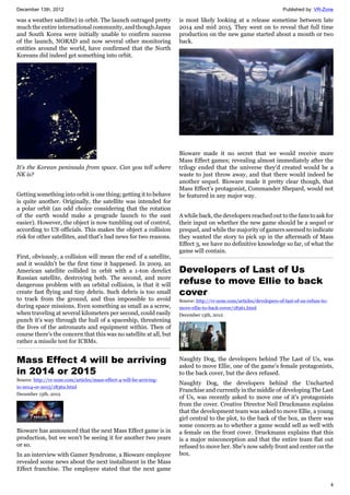 December 13th, 2012 Published by: VR-Zone
4
was a weather satellite) in orbit. The launch outraged pretty
much the entire international community, and though Japan
and South Korea were initially unable to confirm success
of the launch, NORAD and now several other monitoring
entities around the world, have confirmed that the North
Koreans did indeed get something into orbit.
It's the Korean peninsula from space. Can you tell where
NK is?
Getting something into orbit is one thing; getting it to behave
is quite another. Originally, the satellite was intended for
a polar orbit (an odd choice considering that the rotation
of the earth would make a prograde launch to the east
easier). However, the object is now tumbling out of control,
according to US officials. This makes the object a collision
risk for other satellites, and that's bad news for two reasons.
First, obviously, a collision will mean the end of a satellite,
and it wouldn't be the first time it happened. In 2009, an
American satellite collided in orbit with a 1-ton derelict
Russian satellite, destroying both. The second, and more
dangerous problem with an orbital collision, is that it will
create fast flying and tiny debris. Such debris is too small
to track from the ground, and thus impossible to avoid
during space missions. Even something as small as a screw,
when traveling at several kilometers per second, could easily
punch it's way through the hull of a spaceship, threatening
the lives of the astronauts and equipment within. Then of
course there's the concern that this was no satellite at all, but
rather a missile test for ICBMs.
Mass Effect 4 will be arriving
in 2014 or 2015
Source: http://vr-zone.com/articles/mass-effect-4-will-be-arriving-
in-2014-or-2015/18362.html
December 13th, 2012
Bioware has announced that the next Mass Effect game is in
production, but we won't be seeing it for another two years
or so.
In an interview with Gamer Syndrome, a Bioware employee
revealed some news about the next installment in the Mass
Effect franchise. The employee stated that the next game
is most likely looking at a release sometime between late
2014 and mid 2015. They went on to reveal that full time
production on the new game started about a month or two
back.
Bioware made it no secret that we would receive more
Mass Effect games; revealing almost immediately after the
trilogy ended that the universe they'd created would be a
waste to just throw away, and that there would indeed be
another sequel. Bioware made it pretty clear though, that
Mass Effect's protagonist, Commander Shepard, would not
be featured in any major way.
A while back, the developers reached out to the fans to ask for
their input on whether the new game should be a sequel or
prequel, and while the majority of gamers seemed to indicate
they wanted the story to pick up in the aftermath of Mass
Effect 3, we have no definitive knowledge so far, of what the
game will contain.
Developers of Last of Us
refuse to move Ellie to back
cover
Source: http://vr-zone.com/articles/developers-of-last-of-us-refuse-to-
move-ellie-to-back-cover/18361.html
December 13th, 2012
Naughty Dog, the developers behind The Last of Us, was
asked to move Ellie, one of the game's female protagonists,
to the back cover, but the devs refused.
Naughty Dog, the developers behind the Uncharted
Franchise and currently in the middle of developing The Last
of Us, was recently asked to move one of it's protagonists
from the cover. Creative Director Neil Druckmann explains
that the development team was asked to move Ellie, a young
girl central to the plot, to the back of the box, as there was
some concern as to whether a game would sell as well with
a female on the front cover. Druckmann explains that this
is a major misconception and that the entire team flat out
refused to move her. She's now safely front and center on the
box.
 