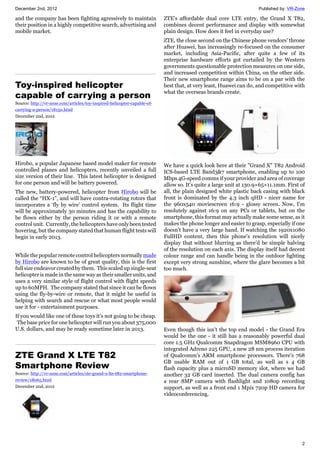 December 2nd, 2012 Published by: VR-Zone
2
and the company has been fighting agressively to maintain
their position in a highly competitive search, advertising and
mobile market.
Toy-inspired helicopter
capable of carrying a person
Source: http://vr-zone.com/articles/toy-inspired-helicopter-capable-of-
carrying-a-person/18150.html
December 2nd, 2012
Hirobo, a popular Japanese based model maker for remote
controlled planes and helicopters, recently unveiled a full
size version of their line. This latest helicopter is designed
for one person and will be battery powered.
The new, battery-powered, helicopter from Hirobo will be
called the “HX-1”, and will have contra-rotating rotors that
incorporates a ‘fly by wire’ control system. Its flight time
will be approximately 30 minutes and has the capability to
be flown either by the person riding it or with a remote
control unit. Currently, the helicopters have only been tested
hovering, but the company stated that human flight tests will
begin in early 2013.
While the popular remote control helicopters normally made
by Hirobo are known to be of great quality, this is the first
full size endeavor created by them. This scaled up single-seat
helicopter is made in the same way as their smaller units, and
uses a very similar style of flight control with flight speeds
up to 60MPH. The company stated that since it can be flown
using the fly-by-wire or remote, that it might be useful in
helping with search and rescue or what most people would
use it for - entertainment purposes.
If you would like one of these toys it’s not going to be cheap.
The base price for one helicopter will run you about 375,000
U.S. dollars, and may be ready sometime later in 2013.
ZTE Grand X LTE T82
Smartphone Review
Source: http://vr-zone.com/articles/zte-grand-x-lte-t82-smartphone-
review/18065.html
December 2nd, 2012
ZTE's affordable dual core LTE entry, the Grand X T82,
combines decent performance and display with somewhat
plain design. How does it feel in everyday use?
ZTE, the close second on the Chinese phone vendors' throne
after Huawei, has increasingly re-focused on the consumer
market, including Asia-Pacific, after quite a few of its
enterprise hardware efforts got curtailed by the Western
governments questionable protection measures on one side,
and increased competition within China, on the other side.
Their new smartphone range aims to be on a par with the
best that, at very least, Huawei can do, and competitive with
what the overseas brands create.
We have a quick look here at their "Grand X" T82 Android
ICS-based LTE Band3&7 smartphone, enabling up to 100
Mbps 4G-speed comms if your provider and area of coverage
allow so. It's quite a large unit at 130.9×65×11.1mm. First of
all, the plain designed white plastic back casing with black
front is dominated by the 4.3 inch qHD - nicer name for
the 960x540 moviescreen 16:9 - glossy screen. Now, I'm
resolutely against 16:9 on any PCs or tablets, but on the
smartphone, this format may actually make some sense, as it
makes the phone longer and easier to grasp, especially if one
doesn't have a very large hand. If watching the 1920x1080
FullHD content, then this phone's resolution will nicely
display that without blurring as there'd be simple halving
of the resolution on each axis. The display itself had decent
colour range and can handle being in the outdoor lighting
except very strong sunshine, where the glare becomes a bit
too much.
Even though this isn't the top end model - the Grand Era
would be the one - it still has a reasonably powerful dual
core 1.5 GHz Qualcomm Snapdragon MSM8960 CPU with
integrated Adreno 225 GPU, a new 28 nm process iteration
of Qualcomm's ARM smartphone processors. There's 768
GB usable RAM out of 1 GB total, as well as s 4 GB
flash capacity plus a microSD memory slot, where we had
another 32 GB card inserted. The dual camera config has
a rear 8MP camera with flashlight and 1080p recording
support, as well as a front end 1 Mpix 720p HD camera for
videoconferencing.
 