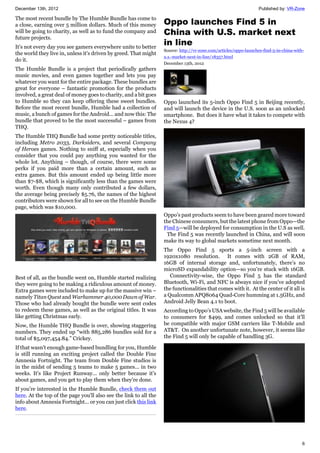 December 13th, 2012 Published by: VR-Zone
6
The most recent bundle by The Humble Bundle has come to
a close, earning over 5 million dollars. Much of this money
will be going to charity, as well as to fund the company and
future projects.
It's not every day you see gamers everywhere unite to better
the world they live in, unless it's driven by greed. That might
do it.
The Humble Bundle is a project that periodically gathers
music movies, and even games together and lets you pay
whatever you want for the entire package. These bundles are
great for everyone – fantastic promotion for the products
involved, a great deal of money goes to charity, and a bit goes
to Humble so they can keep offering these sweet bundles.
Before the most recent bundle, Humble had a collection of
music, a bunch of games for the Android... and now this: The
bundle that proved to be the most successful – games from
THQ.
The Humble THQ Bundle had some pretty noticeable titles,
including Metro 2033, Darksiders, and several Company
of Heroes games. Nothing to sniff at, especially when you
consider that you could pay anything you wanted for the
whole lot. Anything – though, of course, there were some
perks if you paid more than a certain amount, such as
extra games. But this amount ended up being little more
than $7-$8, which is significantly less than the games were
worth. Even though many only contributed a few dollars,
the average being precisely $5.76, the names of the highest
contributors were shown for all to see on the Humble Bundle
page, which was $10,000.
Best of all, as the bundle went on, Humble started realizing
they were going to be making a ridiculous amount of money.
Extra games were included to make up for the massive win –
namely Titan Quest and Warhammer 40,000 Dawn of War.
Those who had already bought the bundle were sent codes
to redeem these games, as well as the original titles. It was
like getting Christmas early.
Now, the Humble THQ Bundle is over, showing staggering
numbers. They ended up “with 885,286 bundles sold for a
total of $5,097,454.84.” Crickey.
If that wasn't enough game-based bundling for you, Humble
is still running an exciting project called the Double Fine
Amnesia Fortnight. The team from Double Fine studios is
in the midst of sending 5 teams to make 5 games... in two
weeks. It's like Project Runway... only better because it's
about games, and you get to play them when they're done.
If you're interested in the Humble Bundle, check them out
here. At the top of the page you'll also see the link to all the
info about Amnesia Fortnight... or you can just click this link
here.
Oppo launches Find 5 in
China with U.S. market next
in line
Source: http://vr-zone.com/articles/oppo-launches-find-5-in-china-with-
u.s.-market-next-in-line/18357.html
December 13th, 2012
Oppo launched its 5-inch Oppo Find 5 in Beijing recently,
and will launch the device in the U.S. soon as an unlocked
smartphone. But does it have what it takes to compete with
the Nexus 4?
Oppo’s past products seem to have been geared more toward
the Chinese consumers, but the latest phone from Oppo—the
Find 5—will be deployed for consumption in the U.S as well.
The Find 5 was recently launched in China, and will soon
make its way to global markets sometime next month.
The Oppo Find 5 sports a 5-inch screen with a
1920x1080 resolution. It comes with 2GB of RAM,
16GB of internal storage and, unfortunately, there’s no
microSD expandability option—so you’re stuck with 16GB.
Connectivity-wise, the Oppo Find 5 has the standard
Bluetooth, Wi-Fi, and NFC is always nice if you’ve adopted
the functionalities that comes with it. At the center of it all is
a Qualcomm APQ8064 Quad-Core humming at 1.5GHz, and
Android Jelly Bean 4.1 to boot.
According to Oppo’s USA website, the Find 5 will be available
to consumers for $499, and comes unlocked so that it’ll
be compatible with major GSM carriers like T-Mobile and
AT&T. On another unfortunate note, however, it seems like
the Find 5 will only be capable of handling 3G.
 