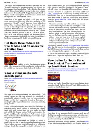 December 13th, 2012 Published by: VR-Zone
7
The Find 5, despite its hefty screen size, is actually not that
‘fat’ as it’s purported to have a thickness of just 8.8mm. Not
too long ago, Oppo launched the Finder claiming that it’s the
world’s thinnest smartphone coming in at a mere 6.65mm
in thickness. Soon after, ZTE dropped an empty bomb on
Oppo’s parade claiming that it will release a 6.20mm thick
smartphone—the rumored ZTE Athena.
Regardless of its specs, the Find 5 will have to face
some tough competition once it becomes available to U.S.
consumers. Google’s recently launched Nexus 4 has been
flying off the warehouse shelves due to its impressive specs
as well as its outrageously low price tag for an unlocked
‘high-end’ Android device. The Nexus 4 has slightly less
screen real estate compared to the Finder 5, but a 4.7-inch
1280x768 display is nothing to jeer at. The 8GB Nexus 4
is priced at $299, while the 16GB is just $50 more ($349).
Hence, any unlocked Android device in the U.S. will have a
hard time competing with the LG rebranded Nexus 4.
Hot Deal: Duke Nukem 3D
free to Mac and PC users for
a limited time
Source: http://vr-zone.com/articles/hot-deal-duke-nukem-3d-free-to-
mac-and-pc-users-for-a-limited-time/18355.html
December 13th, 2012
Looking to relive the glorious early days
of PC video gaming then GOG.com has the perfect offering
for both PC and Mac users - Duke Nukem 3D for free.
Google steps up its safe
search game
Source: http://vr-zone.com/articles/google-steps-up-its-safe-search-
game/18354.html
December 13th, 2012
Like most search engines Google has always had a "safe
search" option so that you wouldn't be inundated by
questionable (aka porn) results when you are searching for
images but they have apparently stepped up their game by
making it harder to get adult content unless you are really,
really, specific.
It's not hard at all these days when searching for images on
any of the major search engines to suddenly find yourself
faced with adult content that can even make me blush
and quickly hit the next button. While search engines like
Google and Bing offer a family type "safe search" option
they sometimes fall short and let really questionable images
escape into your results.
This is apparently why Google has decided to change, or
modify, the way that its search engine handles safe searches.
Where before you could turn SafeSearch on or off in your
settings, Google has changed it so that it will only let you
"filter explicit images" or "report offensive images" with the
effect that even searching images with the keyword "porn"
will only return you things like lollipops and funny images.
This new "feature" of Google was discovered reddit user
Fake_Cakeday when he was doing an image search for a
common sex term and in the ensuing discussion on reddit
many were quick to fling the "censorship" word around.
However, when asked by CNET Google had this to say
regarding the change:
We are not censoring any adult content, and want to
show users exactly what they are looking for — but
we aim not to show sexually explicit results unless
a user is specifically searching for them. We use
algorithms to select the most relevant results for
a given query. If you’re looking for adult content,
you can find it without having to change the default
setting — you just may need to be more explicit
in your query if your search terms are potentially
ambiguous. The image search settings now work the
same way as in web search.
Interestingly enough, several tech bloggersare making the
point that this move by Google could lead to search engines
like ICM Registry's Search.xxx and Microsoft's Bing scoring
a win in this particular segment of web search.
So how do you feel about Google's efforts to "puritanize" your
search result - especially if you don't want them to?
New trailer for South Park:
The Stick of Truth released
by South Park Studios
Source: http://vr-zone.com/articles/new-trailer-for-south-park-the-stick-
of-truth-released-by-south-park-studios/18352.html
December 13th, 2012
A brand new trailer shows hilarious in-game footage of the
upcoming South Park: A Stick of Truth RPG, coming to
consoles in March of next year.
Ever since it was announced at E3, gamers and fans of
the hilarious and sometimes controversial television show
South Park have been awaiting and anticipating any news or
updates concerning The Stick of Truth.
South Park Studios has recently released a brand new trailer
for the upcoming parody-infused RPG, showing actual in-
 