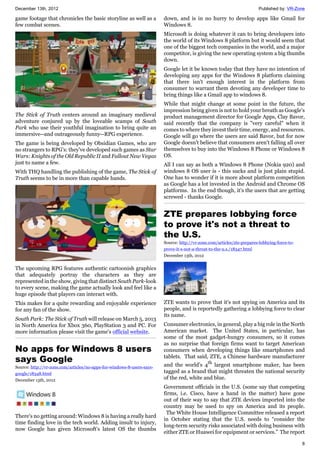 December 13th, 2012 Published by: VR-Zone
8
game footage that chronicles the basic storyline as well as a
few combat scenes.
The Stick of Truth centers around an imaginary medieval
adventure conjured up by the loveable scamps of South
Park who use their youthful imagination to bring quite an
immersive--and outrageously funny--RPG experience.
The game is being developed by Obsidian Games, who are
no strangers to RPG's: they've developed such games as Star
Wars: Knights of the Old Republic II and Fallout New Vegas
just to name a few.
With THQ handling the publishing of the game, The Stick of
Truth seems to be in more than capable hands.
The upcoming RPG features authentic cartoonish graphics
that adequately portray the characters as they are
represented in the show, giving that distinct South Park-look
to every scene, making the game actually look and feel like a
huge episode that players can interact with.
This makes for a quite rewarding and enjoyable experience
for any fan of the show.
South Park: The Stick of Truth will release on March 5, 2013
in North America for Xbox 360, PlayStation 3 and PC. For
more information please visit the game's official website.
No apps for Windows 8 users
says Google
Source: http://vr-zone.com/articles/no-apps-for-windows-8-users-says-
google/18348.html
December 13th, 2012
There's no getting around: Windows 8 is having a really hard
time finding love in the tech world. Adding insult to injury,
now Google has given Microsoft's latest OS the thumbs
down, and is in no hurry to develop apps like Gmail for
Windows 8.
Microsoft is doing whatever it can to bring developers into
the world of its Windows 8 platform but it would seem that
one of the biggest tech companies in the world, and a major
competitor, is giving the new operating system a big thumbs
down.
Google let it be known today that they have no intention of
developing any apps for the Windows 8 platform claiming
that there isn't enough interest in the platform from
consumer to warrant them devoting any developer time to
bring things like a Gmail app to windows 8.
While that might change at some point in the future, the
impression being given is not to hold your breath as Google's
product management director for Google Apps, Clay Bavor,
said recently that the company is "very careful" when it
comes to where they invest their time, energy, and resources.
Google will go where the users are said Bavor, but for now
Google doesn't believe that consumers aren't falling all over
themselves to buy into the Windows 8 Phone or Windows 8
OS.
All I can say as both a Windows 8 Phone (Nokia 920) and
windows 8 OS user is - this sucks and is just plain stupid.
One has to wonder if it is more about platform competition
as Google has a lot invested in the Android and Chrome OS
platforms. In the end though, it's the users that are getting
screwed - thanks Google.
ZTE prepares lobbying force
to prove it's not a threat to
the U.S.
Source: http://vr-zone.com/articles/zte-prepares-lobbying-force-to-
prove-it-s-not-a-threat-to-the-u.s./18347.html
December 13th, 2012
ZTE wants to prove that it's not spying on America and its
people, and is reportedly gathering a lobbying force to clear
its name.
Consumer electronics, in general, play a big role in the North
American market. The United States, in particular, has
some of the most gadget-hungry consumers, so it comes
as no surprise that foreign firms want to target American
consumers when developing things like smartphones and
tablets. That said, ZTE, a Chinese hardware manufacturer
and the world’s 4th
largest smartphone maker, has been
tagged as a brand that might threaten the national security
of the red, white and blue.
Government officials in the U.S. (some say that competing
firms, i.e. Cisco, have a hand in the matter) have gone
out of their way to say that ZTE devices imported into the
country may be used to spy on America and its people.
The White House Intelligence Committee released a report
in October stating that the U.S. needs to “consider the
long-term security risks associated with doing business with
either ZTE or Huawei for equipment or services.” The report
 