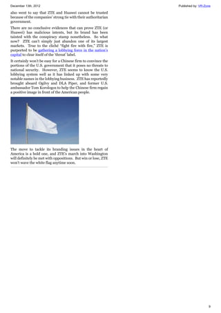 December 13th, 2012 Published by: VR-Zone
9
also went to say that ZTE and Huawei cannot be trusted
because of the companies’ strong tie with their authoritarian
government.
There are no conclusive evidences that can prove ZTE (or
Huawei) has malicious intents, but its brand has been
tainted with the conspiracy stamp nonetheless. So what
now? ZTE can’t simply just abandon one of its largest
markets. True to the cliché “fight fire with fire,” ZTE is
purported to be gathering a lobbying force in the nation’s
capital to clear itself of the ‘threat’ label.
It certainly won’t be easy for a Chinese firm to convince the
portions of the U.S. government that it poses no threats to
national security. However, ZTE seems to know the U.S.
lobbying system well as it has linked up with some very
notable names in the lobbying business. ZTE has reportedly
brought aboard Ogilvy and DLA Piper, and former U.S.
ambassador Tom Korologos to help the Chinese firm regain
a positive image in front of the American people.
The move to tackle its branding issues in the heart of
America is a bold one, and ZTE’s march into Washington
will definitely be met with oppositions. But win or lose, ZTE
won’t wave the white flag anytime soon.
 