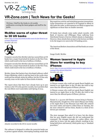 December 14th, 2012 Published by: VR-Zone
1
VR-Zone.com | Tech News for the Geeks!
VR-Zone | Stuff for the Geeks is a bi-weekly
publication covering the latest gadgets and stuff for the
geeks.
McAfee warns of cyber threat
to 30 US banks
Source: http://vr-zone.com/articles/mcafee-warns-of-cyber-threat-to-30-
us-banks/18396.html
December 14th, 2012
Computer security firm McAfee Labs has warned that 30 US
banks face a major fraud attack by hackers in the New Year,
which could result in the loss of millions of dollars.
Computer security firm McAfee Labs has warned that 30 US
banks face a major fraud attack by hackers in the New Year,
which could result in the loss of millions of dollars.
McAfee claims that hackers have developed software called
Project Blitzkrieg, which it said has been in the works since
2008 and has already stolen $5 million, but the US has only
recently come on the radar for these kinds of attacks.
The report shows that there have already been up to 500
victims in the US in the past few months, but it predicts that
the real efforts won't materialise until Spring of 2013.
Attacks recorded in the US in recent months
The software is designed to utilise the protocols banks use
to protect against attacks, intercepting tracking emails that
flag suspicious activity and mimicking genuine transactions.
Large transactions are expected to be targeted in efforts to
slip under the radar, as discrepancies are likely to appear less
significant on those than on smaller amounts.
US banks have already come under attack recently, with
Bank of America and JPMorgan Chase suffering from
Distributed Denial of Service (DdoS) attacks in September.
However, these attacks that are just on the horizon are likely
to be the largest ever seen in the US banking sector.
The American Bankers Association said that banks are aware
of the threat.
Image Credit: McAfee
Woman tasered in Apple
Store for wanting to buy
iPhones
Source: http://vr-zone.com/articles/woman-tasered-in-apple-store-for-
wanting-to-buy-iphones/18395.html
December 14th, 2012
A Chinese woman who could not speak fluent English was
tasered in an Apple Store in the US after she tried to buy
more than the allowed quota of iPhone 5 devices.
A Chinese woman who could not speak fluent English was
tasered in an Apple Store in the US after she tried to buy
more than the allowed quota of iPhone 5 devices.
Xiaojie Li, a 44-year old Chinese woman living in Newton,
Massachusetts, bought two of the latest iPhones last Friday
at the Apple Store in the Pheasant Lane Mall. She ordered
two more online and tried to collect them on Tuesday, but
the store refused to sell her them, thanks to a limit of two
devices per customer.
The store manager then asked Li to leave, but she claims
that her poor English meant she did not understand the
command. The manager brought in a police officer, who
asked her to leave, but she again refused, resulting in her
being held down and tasered, which police say is “standard
procedure.”
 