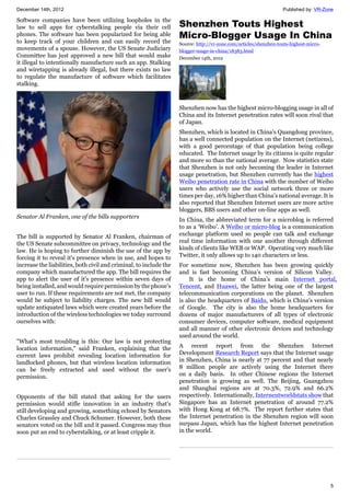 December 14th, 2012 Published by: VR-Zone
5
Software companies have been utilizing loopholes in the
law to sell apps for cyberstalking people via their cell
phones. The software has been popularized for being able
to keep track of your children and can easily record the
movements of a spouse. However, the US Senate Judiciary
Committee has just approved a new bill that would make
it illegal to intentionally manufacture such an app. Stalking
and wiretapping is already illegal, but there exists no law
to regulate the manufacture of software which facilitates
stalking.
Senator Al Franken, one of the bills supporters
The bill is supported by Senator Al Franken, chairman of
the US Senate subcommittee on privacy, technology and the
law. He is hoping to further diminish the use of the app by
forcing it to reveal it's presence when in use, and hopes to
increase the liabilities, both civil and criminal, to include the
company which manufactured the app. The bill requires the
app to alert the user of it's presence within seven days of
being installed, and would require permission by the phone's
user to run. If these requirements are not met, the company
would be subject to liability charges. The new bill would
update antiquated laws which were created years before the
introduction of the wireless technologies we today surround
ourselves with:
"What's most troubling is this: Our law is not protecting
location information," said Franken, explaining that the
current laws prohibit revealing location information for
landlocked phones, but that wireless location information
can be freely extracted and used without the user's
permission.
Opponents of the bill stated that asking for the users
permission would stifle innovation in an industry that's
still developing and growing, something echoed by Senators
Charles Grassley and Chuck Schumer. However, both these
senators voted on the bill and it passed. Congress may thus
soon put an end to cyberstalking, or at least cripple it.
Shenzhen Touts Highest
Micro-Blogger Usage In China
Source: http://vr-zone.com/articles/shenzhen-touts-highest-micro-
blogger-usage-in-china/18383.html
December 14th, 2012
Shenzhen now has the highest micro-blogging usage in all of
China and its Internet penetration rates will soon rival that
of Japan.
Shenzhen, which is located in China’s Quangdong province,
has a well connected population on the Internet (netizens),
with a good percentage of that population being college
educated. The Internet usage by its citizens is quite regular
and more so than the national average. Now statistics state
that Shenzhen is not only becoming the leader in Internet
usage penetration, but Shenzhen currently has the highest
Weibo penetration rate in China with the number of Weibo
users who actively use the social network three or more
times per day, 16% higher than China’s national average. It is
also reported that Shenzhen Internet users are more active
bloggers, BBS users and other on-line apps as well.
In China, the abbreviated term for a microblog is referred
to as a ‘Weibo’. A Weibo or micro-blog is a communication
exchange platform used so people can talk and exchange
real time information with one another through different
kinds of clients like WEB or WAP. Operating very much like
Twitter, it only allows up to 140 characters or less.
For sometime now, Shenzhen has been growing quickly
and is fast becoming China’s version of Silicon Valley.
It is the home of China’s main Internet portal,
Tencent, and Huawei, the latter being one of the largest
telecommunication corporations on the planet. Shenzhen
is also the headquarters of Baidu, which is China’s version
of Google. The city is also the home headquarters for
dozens of major manufacturers of all types of electronic
consumer devices, computer software, medical equipment
and all manner of other electronic devices and technology
used around the world.
A recent report from the Shenzhen Internet
Development Research Report says that the Internet usage
in Shenzhen, China is nearly at 77 percent and that nearly
8 million people are actively using the Internet there
on a daily basis. In other Chinese regions the Internet
penetration is growing as well. The Beijing, Guangzhou
and Shanghai regions are at 70.3%, 72.9% and 66.2%
respectively. Internationally, Internentworldstats show that
Singapore has an Internet penetration of around 77.2%
with Hong Kong at 68.7%. The report further states that
the Internet penetration in the Shenzhen region will soon
surpass Japan, which has the highest Internet penetration
in the world.
 