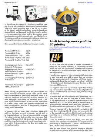 December 2nd, 2012 Published by: VR-Zone
3
In the daily use, the 1900 mAh LiIon battery could last good
two days on idle, not bad for a reasonably high end device.
What was more interesting was to see the performance
of the phone's underlying hardware using the brand new
Sandra Mobile and Passmark Mobile benchmarks, and set
a reference against the other models. The Android phone
bench applets, especially comprehensive tests like Sandra or
Passmark, are still rare, so running two of those suites, and
checking the experiences, was quite a temptation.
Here are our first Sandra Mobile and Passmark results:
Passmark CPU Tests 5508
Passmark Disk Tests 1889
Passmark Memory Tests 2661
Passmark 2D Graphics Tests 2192
Passmark 3D Graphics Tests 645
Sandra Aggregate Native
Arithmetic Performance
610MOPS
Sandra Aggregate Native
Multi-Media Performance
5025kPix/s
Sandra Aggregate Crypto
Bandwidth
54MB/s
Sandra Aggregate Memory
Performance
3424MB/s
Futuremark Peacekeeper
HTML5 Benchmark
395 marks
When playing 3-D games like the AE 3D motorbike, the
phone was fully responsive, except a few glitches which
could be driver-related. The display resolution seems to be
sufficient for decent web browsing, including standard PC-
sized web pages, when using the horizontal mode. If you
want higher resolution here, it may actually make sense
to go with a larger 5-inch class 'phablet' configuration like
what Samsung Galaxy Note has, or the upcoming ZTE's own
1080p model in this class.
In summary, this is a pretty good LTE starter phone, with
sufficient hardware strength to support lots of stuff to
be downloaded and ran from a high speed LTE network.
The minus points are likely need for more integrated flash
memory (I'd start with 8 GB there) and the design which
could be somewhat thinner and overall more impressive -
even Intel's first Atom phone, the Xolo 900, looks more
physically attractive.
Adult industry seeks profit in
3D printing
Source: http://vr-zone.com/articles/adult-industry-seeks-profit-in-3d-
printing/18149.html
December 2nd, 2012
In the I knew this was bound to happen department it
seems that the growing popularity of 3D printing has made
it into the adult sex toys business thanks to Tom Nardone
of MakerLove in an effort to be in the highly coveted first to
market percentile.
I have been a proponent of 3D printing since its first mention
in tech blogs and have said on more than one occasion
that the popularization of 3D printing will bring about a
fundamental change in our society, but when I said that
I definitely wasn't thinking in the same direction as Tom
Nardone of MakerLove.
The engineer turned sex toy salesman is just about making
any old type of sex toys either. For him his 3D printed sex
toys is a combination art and science along with technology
and pleasure.
As anyone who has been involved with technology for a
long time will tell you, sex has been a major influence
in the popularization of technology most notably with the
popularity of VCRs (and online porn), so it should come as
no surprise that someone would see what a 3D printer can
do and immediately start thing about things like sex toys.
However Nardone will be the first to tell you that it is still
early days with things like 3D printed sex toys, mostly due
to the materials currently used in the process of printing
something out as well as the difficulty in getting a smooth
finished product.
There are technical hurdles, too. Right, now most 3D
printers print objects at resolutions far too rough to be used
comfortably in intimate areas. “There’s a bit of a texture to
them,” MakerLove’s Nardone confesses.
Also, sex toys printed from material known as polyvinyl
alcohol are water-soluble, which automatically rules them
 