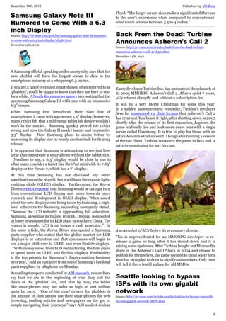 December 14th, 2012 Published by: VR-Zone
6
Samsung Galaxy Note III
Rumored to Come With a 6.3
inch Display
Source: http://vr-zone.com/articles/samsung-galaxy-note-iii-rumored-
to-come-with-a-6.3-inch-display/18380.html
December 14th, 2012
A Samsung official speaking under anonymity says that the
new phablet will have the largest screen to date in the
smartphone industry at a whopping 6.3 inches.
If you are a fan of oversized smartphones, often referred to as
‘phablets’, you’ll be happy to know that they are here to stay
for a while. A South Korean news agency is reporting that the
upcoming Samsung Galaxy III will come with an impressive
6.3” screen.
When Samsung first introduced their Note line of
smartphones it came with a generous 5.3” display, howerver,
many critics felt that a mid-range tablet’ish device wouldn’t
work in the market. Samsung quickly proved the critics
wrong and now the Galaxy II model boasts and impressive
5.5” display. Now Samsung plans to doone better by
increasing its display size by nearly another inch for its 2013
release.
It is apparent that Samsung is attempting to see just how
large they can create a smartphone without the tablet title.
Needless to say, a 6.3” display would be close in size to
what many consider a tablet like the iPad mini with its 7.85”
display or the Nexus 7, which has a 7” display.
At this time Samsung has not disclosed any other
specification on the Note III but it will have the organic light-
emitting diode (OLED) display. Furthermore, the Korea
Timesrecently reported that Samsung would be taking a turn
from conventional LCD display and move towards more
research and development in OLED display. When asked
about the new display route being taken by Samsung, a high-
level subcontractor Samsung requesting anonymity stated,
“Because the LCD industry is approaching full saturation,
Samsung, as well as its biggest rival LG Display, is expected
to lower investment for its LCD plant in southern China. The
reason is simple. LCD is no longer a cash generator.” In
the same article, the Korea Times also quoted a Samsung
parts supplier who stated that the global market for LCD
displays is at saturation and that consumers will begin to
see a major shift over to OLED and even flexible displays.
“With money saved from LCD restructuring, the firm plans
to spend more on OLED and flexible displays. Profitability
is the top priority for Samsung’s display-making business
next year,’’ said an executive from one of Samsung’s key local
parts suppliers by telephone on Monday.
According to reports conducted by ABI research, researchers
say that we are in the beginning of what they call the
dawn of the ‘phablet’ era, and that by 2015 the tablet
like smartphones may see sales as high at 208 million
units by 2015. “One of the chief drivers for phablets is
the amount of time people use their smartphones for web
browsing, reading articles and newspapers on the go, or
simply navigating their journeys,” says ABI analyst Joshua
Flood. “The larger screen sizes make a significant difference
to the user’s experience when compared to conventional-
sized touch screens between 3.5 to 4 inches.”
Back From the Dead: Turbine
Announces Asheron's Call 2
Source: http://vr-zone.com/articles/back-from-the-dead-turbine-
announces-asheron-s-call-2/18379.html
December 14th, 2012
Game developer Turbine Inc. has announced the relaunch of
its 2005 MMORPG Asheron's Call 2. After a quiet 7 years,
AC2 returns abruptly and without a subscription fee.
It will be a very Merry Christmas for some this year.
In a sudden announcement yesterday, Turbine’s producer
Severlin announced via their forums that Asheron’s Call 2
has returned. You heard it right, after shutting down in 2005
shortly after the release of its first expansion, Legions, the
game is already live and back seven years later with a single
server called Dawnsong. It is free to play for those with an
active Asheron’s Call account. Though still running a version
of the old client, Turbine considers the game in beta and is
actively monitoring for any hiccups.
A screenshot of AC2 before its premature demise.
This is unprecedented for an MMORPG developer to re-
release a game so long after it has closed down and it is
raising some eyebrows. After Turbine bought out Microsoft’s
share of the Asheron's Call IP back in 2004 and choose to
publish for themselves, the game seemed to tread water for a
time but struggled to draw in significant numbers. Only time
will tell if there is still a place for old MMOs.
Seattle looking to bypass
ISPs with its own gigabit
network
Source: http://vr-zone.com/articles/seattle-looking-to-bypass-isps-with-
its-own-gigabit-network/18378.html
 
