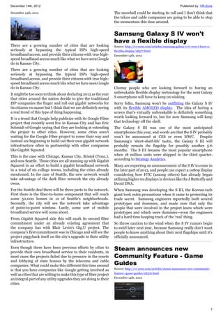 December 14th, 2012 Published by: VR-Zone
7
December 14th, 2012
There are a growing number of cities that are looking
seriously at bypassing the typical ISPs high-speed
broadband access, and provide their citizens with true high-
speed broadband access much like what we have seen Google
do in Kansas City.
There are a growing number of cities that are looking
seriously at bypassing the typical ISPs high-speed
broadband access, and provide their citizens with true high-
speed broadband access much like what we have seen Google
do in Kansas City.
It might be too soon to think about declaring 2013 as the year
that cities around the nation decide to give the traditional
ISP companies the finger and roll out gigabit networks for
its citizens en masse but I think that we are definitely seeing
a real trend of this type of thing happening.
It is a trend that Google help publicize with its Google Fiber
project that recently went live in Kansas City and has Eric
Schmidt of Google saying that they are looking at extending
the project to other cities. However, some cities aren’t
waiting for the Google Fiber project to come their way and
instead are beginning to build out their own gigabit network
infrastructure often in partnership with other companies
like Gigabit Squared.
This is the case with Chicago, Kansas City, Bristol (Tenn.),
and now Seattle. These cities are all teaming up with Gigabit
Squared in an effort to build a gigabit broadband network
in a total of six college towns, including the cities already
mentioned. In the case of Seattle, the new network would
take advantage of the dark fiber network the city already
owns.
For the Seattle deal there will be three parts to the network.
First there is the fiber-to-home component that will reach
some 50,000 homes in 12 of Seattle's neighborhoods.
Secondly, the city will see the network take advantage
of point-to-point wireless. Lastly, some sort of mobile
broadband service will come about.
From Gigabit Squared side this will mark its second fiber
commitment under an already existing agreement that
the company has with Blair Levin's Gig.U project. The
company's first commitment was in Chicago and will see the
project piggyback itself on the city's upgrade to their utility
infrastructure.
Even though there have been previous efforts by cities to
provide their own broadband service to their residents, in
most cases the projects failed due to pressure in the courts
and lobbying of state houses by the telecoms and cable
companies. What could make this different this time around
is that you have companies like Google getting involved as
well as cities that are willing to make this type of fiber project
an integral part of any utility upgrades they are doing to their
cities.
The snowball could be starting its roll and I don't think that
the telcos and cable companies are going to be able to stop
the momentum this time around.
Samsung Galaxy S IV won't
have a flexible display
Source: http://vr-zone.com/articles/samsung-galaxy-s-iv-won-t-have-a-
flexible-display/18377.html
December 14th, 2012
Clumsy people who are looking forward to having an
unbreakable flexible display technology for the next Galaxy
S smartphone will have to keep on wishing.
Sorry folks, Samsung won’t be outfitting the Galaxy S IV
with its flexible AMOLED display. The idea of having a
screen that’s virtually unbreakable is definitely something
worth looking forward to, but for now Samsung will keep
that technology off the shelf.
The Galaxy S III was one of the most anticipated
smartphones this year, and words are that the S IV probably
won’t be announced at CES or even MWC. Despite
Samsung’s ‘short-shelf-life’ tactic, the Galaxy S III will
probably remain the flagship for possibly another 5-6
months. The S III became the most popular smartphone
when 18 million units were shipped in the third quarter,
according to Strategy Analytics.
Many are expecting an announcement of the S IV to come in
the later part of 2013, and people can expect a 1080p display
considering how HTC (among others) has already began
utilizing higher res displays in devices like the J Butterfly and
Droid DNA.
When Samsung was developing the S III, the Korean-tech
giant took extra precautions when it came to protecting its
trade secret. Samsung engineers reportedly built several
prototypes and dummies, and made sure that only the
people that were involved in the project knew which were
prototypes and which were dummies—even the engineers
had a hard time keeping track of the ‘real’ thing.
So throw caution to the wind when the S IV rumors begin
to swirl later next year, because Samsung really don’t want
people to know anything about their next flagships until it’s
officially announced.
Steam announces new
Community Feature - Game
Guides
Source: http://vr-zone.com/articles/steam-announces-new-community-
feature--game-guides/18372.html
December 14th, 2012
 