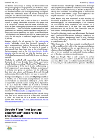 December 14th, 2012 Published by: VR-Zone
9
The Senate seat Assange is seeking will be under his own
new political party he has aptly named, the ‘Wikileaks Party’.
Currently Assange is wanted in connection with the rape of
two Swedish females while he was purportedly visiting that
country for a conference. Some U.S. federal lawmakers are
calling for his extradition to the U.S. and are saying he is
guilty of international espionage.
Assange says he will need to have at least 500 Australian
citizens to sign up for the new Wikileaks Party name for it
to be recognized. Assange feels that a new Wikileaks party
would be good for an open government that he envisions for
all Australians. Other like-minded supporters feel an open
government is a necessity in this day of what they perceive as
illegal government operations and spying on its own citizens.
Assange feels that personal privacy is at stake around the
globe, and it is his goal to make sure people keep their right
to privacy.
Assange gained a lot of notoriety for his controversial
website Wikileaks, which has disclosed thousands of
secret government and business documents, E-mails and
other secret records. Most of the material is turned in
anonymously but there have been a few whistleblowers
that were caught, such as the U.S. Army Private, Bradley
Manning who is currently on trial for turning over to
Wikileaks a large amount of classified U.S. Army intelligence
material.
Wikileaks is credited with uncovering and disclosing
thousands of private E-mails from Syrian government
officials that they are calling, “The Syria Files”. “The material
is embarrassing to Syria, but it is also embarrassing to
Syria’s opponents,” says Assange. “It helps us not merely
to criticize one group or another, but to understand
their interests, actions and thoughts. It is only through
understanding this conflict that we can hope to resolve it.”
Assange was in England on house arrest fighting extradition
to Sweden, but in June 2012 Assange violated his parole
and moved into the Ecuadorian embassy in London where
he applied for political asylum, fearing that a deportation
to the U.S. meant he could be put to death if convicted.
The following month the Ecuadorian government accepted
Assange’s political asylum request and stated that Assange
may stay in the Embassy for as long as he wished.
Assange says the accusations of rape against him are totally
false, and it is a way for the U.S. to have him extradited
to them. He called on the U.S. to end the witch-hunt
against him and that “the US Administration’s war on
whistleblowers must end.”
Google Fiber "not just an
experiment" according to
Eric Schmidt
Source: http://vr-zone.com/articles/google-fiber-not-just-an-experiment-
according-to-eric-schmidt/18353.html
December 14th, 2012
From the moment when Google first announced its Google
Fiber project to the point when it actually launched this past
month techies have been drooling at the idea that you could
actually have incredible broadband speeds at a reasonable
price. Now we find out that Google is looking to make the
project "a business" and not just an experiment.
When Kansas City was announced as the winning city
that would be ground zero for Google's fiber high-speed
broadband project the collective weeping of the cities that
lost out could be heard throughout the Internet, but if
what Eric Schmidt said at the New York Times' DealBook
conference was not just hot air then those cities may just
have another shot at getting Google Fiber.
During his talk at the conference Schmidt said that Google
wasn't treating the fiber project just as an experiment but
rather the company was running it as if it were a business
and that it will come to "hopefully more cities if we're able
to expand our service".
While the promise of the fiber project is broadband speeds
of 1GB up and down the reality is that many people in Kansas
City who are using the service are reporting speeds of 841
Mbps download and 923 Mbps upload; but even that for an
price of $70 per month is just plain mind-blowing and puts
any of the other providers services to shame.
Right now Google Fiber is only available to certain
residential areas and won't be available for businesses for
some time. There is also no real information from Google as
to when, or if, we will see their service spread to other cities.
 