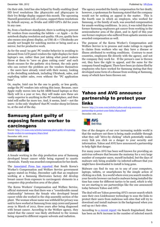 December 16th, 2012 Published by: VR-Zone
5
On their side, Intel has also helped by finally enabling Quad
HD level resolutions like 3840x2160 and 3840x2400 in
their Ivy Bridge display support this month. The upcoming
Haswell generation will, of course, support these resolutions
by default anyway, as Nvidia and AMD GPUs did for years
in any case.
So, from a hardware standpoint, there is nothing to prevent
PC vendors from exceeding the tablets – or Apple – in the
notebook display resolution and quality. Oh yes, quality here
also means non glossy display, as US$ 1K++ Ultrabooks are
usually not bought for watching movies or being used as a
mirror, but for productive work.
As for the usual ‘no guts’ PC vendor behavior in avoiding to
demand from LCD panel vendors the right displays for their
laptops’s use, rather than just taking what panel makers
throw at them to “save on glass cutting costs” and such
dumb excuses for the pathetic 16:9 format, the only party
who can correct the problem are the vendors themselves
– the users have already voted with their money, looking
at the dwindling notebook, including Ultrabook, sales, and
exploding tablet sales, even without the “PC application
base”.
Or, maybe, Intel can be the one to gently, or less gently,
nudge the PC vendors into solving this issue. Because, once
Apple really moves into 64-bit ARM-based laptops as they
likely will in a year or two, they will make sure these are
vastly superior to anything in the PC marketplace, and then
Intel will suffer far more too. And, it seems, Intel – not the
users - is the only ‘shepherd’ that PC vendor sheep lot listens
to, at the end of the day.
Samsung plant guilty of
exposing female worker to
carcinogens
Source: http://vr-zone.com/articles/samsung-plant-guilty-of-exposing-
female-worker-to-carcinogens/18401.html
December 16th, 2012
A female working in the chip production area of Samsung
developed breast cancer while being exposed to caustic
chemicals. Family was awarded compensation for her death.
The Associated Press has reported that South Korea's
Worker’s Compensation and Welfare Service government
agency stated on Friday, December 14th that an employee
working at a Samsung Electronics factory did develop
breast cancer from exposure to carcinogenic elements in a
computer chip production area of the plant.
The Korea Workers' Compensation and Welfare Service,
official statement was that there was a "considerable causal
relationship" between the female who developed breast
cancer while she worked in the chip assembly section of the
plant. The woman whose name was withheld for privacy was
said to have worked at Samsung from 1995-2000 and passed
away in March of 2012, three years after being diagnosed
with breast cancer. According to the Welfare agency, they
stated that the cancer was likely attributed to the woman
being exposed to different organic solvents and radiation.
The agency awarded the family compensation for her death;
however, a spokesman for Samsung stated that the company
would not be seeking an appeal in the matter. This is
the fourth case in which an employee, who worked for
Samsung, or the family of such, was awarded compensation
for unsafe working conditions. In 2011, it was ruled that two
former Samsung employees got cancer from working in the
semiconductor area of the plant, and in April of this year
one former employee who suffered from aplastic anemia was
awarded compensation as well.
The purpose of the Korea Worker’s Compensation and
Welfare Service is to process and make rulings in regards
to claims from workers who say they have a disease or
illness attributed to working conditions. Contrary to most
countries, employees file directly with the agency, and not
the company they work for. If the person’s case is thrown
out, they have the right to appeal, and the same for the
company found negligent. There have been 30 claims filed by
employees who have worked for Samsung stating that they
developed some form of a disease from working at Samsung,
many of which have been thrown out.
Yahoo and AVG announce
partnership to protect your
links
Source: http://vr-zone.com/articles/yahoo-and-avg-announce-
partnership-to-protect-your-links/18404.html
December 16th, 2012
One of the dangers of our ever increasing mobile world is
that the malware out there is being made available through
what they call "drive-by clicking" which potentially makes
every link you click on a danger to your security and
information. Yahoo and AVG have announced a partnership
to help fight that danger.
For many years AVG has been well known for providing an
antivirus software that became the mainstay for a very large
number of computer users, myself included, but the days of
malware only being available via infected software that you
might have downloaded to install is long gone.
Malware can find its way on to any of your computers,
laptops, tablets, or smartphones by the simple action of
clicking on a link. In a world where even you search results in
your favorite browser can lead to malware being installed the
time has come for different tactics to be used, which is why
we are starting to see partnerships like the one announced
today between Yahoo and AVG.
The deal will see Yahoo powering AVG's secure search which
uses their own LinkScanner technology to scan the links to
protect their users from malicious web sites that will try to
download and install malware in the background when you
end up on t heir sites.
According to a recent report via Search Engineland, there
has been an 80% increase in the number of infected search
 