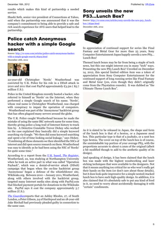 December 16th, 2012 Published by: VR-Zone
6
results which makes this kind of partnership a needed
service.
Shashi Seth, senior vice president of Connections at Yahoo,
said when the partnership was announced that it was the
company's commitment to being able to provide a safe and
rich search experience for AVG users that helped lead to the
partnership.
Police catch Anonymous
hacker with a simple Google
search
Source: http://vr-zone.com/articles/police-catch-anonymous-hacker-
with-a-simple-google-search/18402.html
December 16th, 2012
22-year-old Christopher 'Nerdo' Weatherhead was
convicted by U.K. Police for his role in a DDoS attack in
2010 and 2011 that cost PayPal approximately £3.5m ( $5.7
million U.S.).
Police in the United Kingdom recently busted a hacker, who
referred to himself as ‘Nerdo’ on the Internet, when they
performed a simple Google search of his name. ‘Nerdo’,
whose real name is Christopher Weatherland, was charged
with conspiracy to impair the operation of computers.
Weatherhead was part of the ‘Anonymous’ hacktivist group
that has often plagued many servers around the globe.
The U.K. Police caught Weatherhead because he made the
mistake of using the same IRC network name for some time,
thereby giving police a long trail of Internet history to track
him by. A Detective Constable Trevor Dickey who worked
on the case explained they basically did a simple keyword
searching via Google. "We then did some keyword searching
and spent a lot of time looking social leakage,” says Dickey.
“Combining all these elements we then identified the NICs of
interest and did open source research on them. Weatherhead
was easy to identify as he had been using the NIC of ‘Nerdo'
for quite some time."
According to a report from the U.K. based, The Register,
Weatherland, 22, was studying at Northampton University
when he took an active part in what was called "Operation
Payback", which was a denial-of-service attack (DDoS)
campaign that began when the on-line hacktivist group
‘Anonymous’ began a defense of the whistleblower site,
Wikileaks.org. Between 2010 – January 2011, Weatherland,
along with others involved with the hacktivist group,
targeted many Internet media sites along with PayPal.com
that blocked payment portals for donations to the Wikileaks
site. PayPal says it cost the company approximately 5.7
million (U.S.).
The Guardianreports that an Ashley Rhodes, 27, of South
London, a Peter Gibson, 24 of Hartlepool and an 18-year-old
Jake Birchall had previously pleaded guilty in connection to
the same case.
Sony unveils the new
PS3...Lunch Box?
Source: http://vr-zone.com/articles/sony-unveils-the-new-ps3...lunch-
box-/18390.html
December 16th, 2012
In appreciation of continued support for series like Final
Fantasy and Metal Gear for more than 25 years, Sony
Computer Entertainment Japan happily unveils a new PS3…
Lunch Box!
Themed lunch boxes may be far from being a staple of tech
news, but this one might interest you in many "tech" ways.
Presenting the new PS3 Lunch Box! Unveiled on December
14, 2012, this special limited edition item was a token of
appreciation from Sony Computer Entertainment for the
continued support of long running series like Final Fantasy
and Metal Gear (yes, even though they didn't originally
come from the Playstation console). It was dubbed as "the
Ultimate Theme Lunch Box".
As it is slated to be released in Japan, the shape and form
of the lunch box is that of a bentou, or a Japanese meal
box. This particular type is that of a juubako, or a nest box
type bentou. The cover on top of the lunch box is of course,
the unmistakable top portion of your average PS3, with the
proportions accurate to about 0.1mm of the original (albeit
a bit modified though to add to the aesthetic quality of its
design).
And speaking of design, it has been claimed that the lunch
box was made with the highest woodworking and laser
etching techniques that were available to the designers. Not
that it means anything too critical for us who won't really get
their hands on the item (or don't care about those details),
but it does look quite impressive for a simple nested/stacked
lunch box to have such high-quality design. In addition, it is
also claimed that it's absolutely safe to put any kind of food
in it, no need to worry about accidentally damaging it with
"certain" condiments.
 