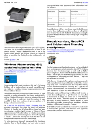 December 16th, 2012 Published by: VR-Zone
7
The dimensions of the PS3 lunch box are 230 x 290 x 145mm,
and there are at least two stackable boxes as seen in the
sample images. Though it looks quite ready to use in the
images, this is actually not the final version yet. Sony still
plans on unveiling the finalized version on December 18,
2012.
Source: 4Gamer (JP)
Windows Phone seeing 40%
sustained submission rates
Source: http://vr-zone.com/articles/windows-phone-seeing-40-
sustained-submission-rates/18397.html
December 16th, 2012
For a number of Microsoft employees this year's Christmas
holidays will be business hours as usual, which Microsoft
says is due to a sustained increase in app submissions to the
Windows Phone 8 store.
With all the emphasis being placed on the number of apps
available in mobile online stores like iTunes, Android Store,
and the Windows Phone store it is no surprise that Microsoft
will do anything to make sure that the number of apps
available in their store continues to grow, regardless of it
being a holiday season or not.
In a post on the Windows Phone Developer Blog the
company announced that since the launch of Windows
Phone 8 in October the Windows Phone Store has been
experiencing a sustained 40% increase in Windows Phone
app submissions. To be able to keep up with this momentum
and maintain their certification process Microsoft is pulling
a bit of a Grinch and making sure that they have a full
complement of staff on hand over the holidays.
To help developers Microsoft also posted this timeframe
chart for them so that developers can know what to expect
turn-around wise when it comes to their submissions over
the holidays.
Hopefully there will be a nice bonus once the holidays are
over for those staff members who were there to help get the
apps from developers into the hands of consumers looking to
play with their new Windows Phones they might have gotten
as a present.
Prepaid carriers, MetroPCS
and Cricket start financing
smartphones
Source: http://vr-zone.com/articles/prepaid-carriers-metropcs-and-
cricket-start-financing-smartphones/18394.html
December 16th, 2012
Not having a contract has its advantages, you're not locked
in to anything so no early termination fees (ETF). It does,
however, have its disadvantages as well, such as higher
priced cell phones. Carriers like MetroPCS and Cricket have
found a way to get you the technology you want, and they
to do so without destroying your bank account. They have
started financing options.
With the ever rising cost of new phones coming out, people
with prepaid carriers may not be able to afford the phones
they really want. Smartphones are the wave of the future;
this has been known for years. Samsung, HTC, Apple, LG are
making it so people have the ability to run their lives from
their phones but it comes at a pretty steep price.
Giving the option of financing would normally require a
credit check and approval to get the credit you need, but
in these cases, it simply just comes out of your checking
account each month. Since the phone will be financed it
will cost a bit more, but overall, I feel it is worth it. Both
MetroPCS and Cricket have confirmed with Fierce Wireless
that they will be using Progressive Finance.
MetroPCS currently uses BillFloat, which allows you to make
a smaller initial payment, and then two more payments
thereafter to complete the transaction.
 