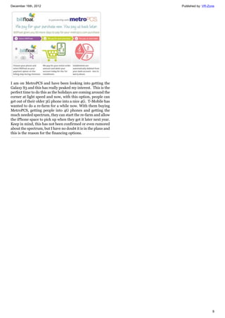 December 16th, 2012 Published by: VR-Zone
8
I am on MetroPCS and have been looking into getting the
Galaxy S3 and this has really peaked my interest. This is the
perfect time to do this as the holidays are coming around the
corner at light speed and now, with this option, people can
get out of their older 3G phone into a nice 4G. T-Mobile has
wanted to do a re-farm for a while now. With them buying
MetroPCS, getting people into 4G phones and getting the
much needed spectrum, they can start the re-farm and allow
the iPhone space to pick up when they get it later next year.
Keep in mind, this has not been confirmed or even rumored
about the spectrum, but I have no doubt it is in the plans and
this is the reason for the financing options.
 