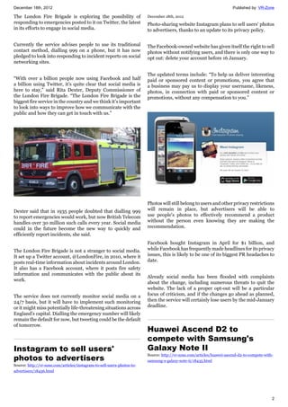 December 18th, 2012 Published by: VR-Zone
2
The London Fire Brigade is exploring the possibility of
responding to emergencies posted to it on Twitter, the latest
in its efforts to engage in social media.
Currently the service advises people to use its traditional
contact method, dialling 999 on a phone, but it has now
pledged to look into responding to incident reports on social
networking sites.
“With over a billion people now using Facebook and half
a billion using Twitter, it’s quite clear that social media is
here to stay,” said Rita Dexter, Deputy Commissioner of
the London Fire Brigade. “The London Fire Brigade is the
biggest fire service in the country and we think it’s important
to look into ways to improve how we communicate with the
public and how they can get in touch with us.”
Dexter said that in 1935 people doubted that dialling 999
to report emergencies would work, but now British Telecom
handles over 30 million such calls every year. Social media
could in the future become the new way to quickly and
efficiently report incidents, she said.
The London Fire Brigade is not a stranger to social media.
It set up a Twitter account, @LondonFire, in 2010, where it
posts real-time information about incidents around London.
It also has a Facebook account, where it posts fire safety
information and communicates with the public about its
work.
The service does not currently monitor social media on a
24/7 basis, but it will have to implement such monitoring
or it might miss potentially life-threatening situations across
England's capital. Dialling the emergency number will likely
remain the default for now, but tweeting could be the default
of tomorrow.
Instagram to sell users'
photos to advertisers
Source: http://vr-zone.com/articles/instagram-to-sell-users-photos-to-
advertisers/18436.html
December 18th, 2012
Photo-sharing website Instagram plans to sell users' photos
to advertisers, thanks to an update to its privacy policy.
The Facebook-owned website has given itself the right to sell
photos without notifying users, and there is only one way to
opt out: delete your account before 16 January.
The updated terms include: “To help us deliver interesting
paid or sponsored content or promotions, you agree that
a business may pay us to display your username, likeness,
photos, in connection with paid or sponsored content or
promotions, without any compensation to you.”
Photos will still belong to users and other privacy restrictions
will remain in place, but advertisers will be able to
use people's photos to effectively recommend a product
without the person even knowing they are making the
recommendation.
Facebook bought Instagram in April for $1 billion, and
while Facebook has frequently made headlines for its privacy
issues, this is likely to be one of its biggest PR headaches to
date.
Already social media has been flooded with complaints
about the change, including numerous threats to quit the
website. The lack of a proper opt-out will be a particular
focus of criticism, and if the changes go ahead as planned,
then the service will certainly lose users by the mid-January
deadline.
Huawei Ascend D2 to
compete with Samsung's
Galaxy Note II
Source: http://vr-zone.com/articles/huawei-ascend-d2-to-compete-with-
samsung-s-galaxy-note-ii/18435.html
 