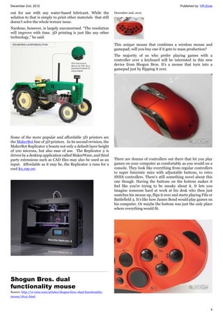 December 2nd, 2012 Published by: VR-Zone
4
out for use with any water-based lubricant. While the
solution to that is simply to print other materials that still
doesn’t solve the whole texture issue.
Nardone, however, is largely unconcerned. “The resolution
will improve with time. 3D printing is just like any other
technology,” he said.
Some of the more popular and affordable 3D printers are
the MakerBot line of 3D printers. In its second revision, the
MakerBot Replicator 2 boasts not only a default layer height
of 100 microns, but also ease of use. The Replicator 2 is
driven by a desktop application called MakerWare, and third
party extensions such as CAD files may also be used as an
input. Affordable as it may be, the Replicator 2 runs for a
cool $2,199.00.
Shogun Bros. dual
functionality mouse
Source: http://vr-zone.com/articles/shogun-bros.-dual-functionality-
mouse/18147.html
December 2nd, 2012
This unique mouse that combines a wireless mouse and
gamepad; will you buy one if it gets to mass production?
The majority of us who prefer playing games with a
controller over a keyboard will be interested in this new
device from Shogun Bros. It's a mouse that turn into a
gamepad just by flipping it over.
There are dozens of controllers out there that let you play
games on your computer as comfortably as you would on a
console. They look like everything from regular controllers
to super futuristic mice with adjustable buttons, to retro
SNES controllers. There's still something novel about this
one though. Having the buttons on the bottom makes it
feel like you're trying to be sneaky about it. It lets you
imagine someone hard at work at his desk who then just
snatches his mouse up, flips it over and starts playing Fifa or
Battlefield 3. It's like how James Bond would play games on
his computer. Or maybe the bottom was just the only place
where everything would fit.
 