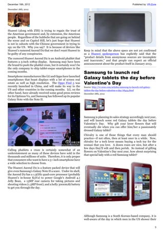 December 18th, 2012 Published by: VR-Zone
3
December 18th, 2012
Huawei (along with ZTE) is trying to regain the trust of
the American government and, by extension, the American
people. Regardless of the hubbubs that are going on behind
the scene and on Capitol Hill, let’s just hope that Huawei
is not in cahoots with the Chinese government in trying to
spy on the US. Why you say? It is because of devices like
Huawei’s rumored Ascend D2 that we don’t want Huawei to
be guilty of any conspiracies.
The rumored Huawei Ascend D2 is an Android phablet that
features a 5-inch 1080p display. Samsung may have been
the brand to push the phablet craze, but it certainly won’t be
the only company to ship tablet-esque smartphones in the
coming months.
Smartphone manufacturers like LG and Oppo have launched
smartphones that boast displays with a lot of screen real
estate as well as high resolution. The Oppo Find 5 was
recently launched in China, and will make its way to the
US and other countries in the coming months. LG, on the
other hand, have already received some good press reviews
for its Optimus Vu, and Samsung has followed up its popular
Galaxy Note with the Note II.
Calling phablets a craze is certainly somewhat of an
understatement as many of these devices have sold in the
thousands and millions of units. Therefore, it is only proper
that consumers who want to have a 5+ inch smartphone have
a wide selection to choose from.
The Huawei Ascend D2 is a feature packed device that will
give even Samsung’s Galaxy Note II a scare. Under its shell,
the Ascend D2 has a 1.5GHz quad-core processor (probably
Huawei’s in-house K3V2) to power Google’s Android 4.1
Jelly Bean, a 13MP rear camera for taking pictures and
shooting videos (1.3MP front), and a hefty 3000mAh battery
to get you through the day.
Keep in mind that the above specs are not yet confirmed
as a Huawei spokesperson has explicitly said that the
“product details from anonymous sources are incomplete
and inaccurate,” and that people can expect an official
announcement about the product itself in January 2013.
Samsung to launch red
Galaxy tablets the day before
Valentine's Day
Source: http://vr-zone.com/articles/samsung-to-launch-red-galaxy-
tablets-the-day-before-valentine-s-day/18433.html
December 18th, 2012
Samsung is planning its sales strategy accordingly next year,
and will launch some red Galaxy tablets the day before
Valentine's Day. Why gift your lover flowers that will
eventually die when you can offer him/her a passionately
dressed Galaxy tablet?
Chivalry is one of those things that every man should
practice—if not often, then at least once in a while. Now,
chivalry for a tech lover means buying a tech toy for the
woman that you love. A dozen roses are nice, but after a
few days they’ll wilt and then perish. So instead of gifting
flowers on Valentine’s Day next year, how about surprising
that special lady with a red Samsung tablet?
Although Samsung is a South Korean-based company, it is
well-aware of the day in which men in the US shower their
 
