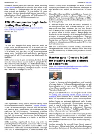December 18th, 2012 Published by: VR-Zone
4
lovers with flowers, jewelry and chocolate. Hence, according
to Sam Mobile Samsung will be releasing three tablets in red
come February 14. The three tablets that will grace us in red
dress next year are the Galaxy Tab 2 7.0, Galaxy Tab 2 10.1
and Galaxy Tab Note. Keep in mind, however, that the fiery-
colored tablets will only apply to the 3G/Wi-Fi models (GT-
P3100, GT-P5100 and GT-N8000, respectively).
120 US companies begin beta
testing BlackBerry 10
Source: http://vr-zone.com/articles/120-us-companies-begin-beta-
testing-blackberry-10/18432.html
December 18th, 2012
The year 2012 brought about many busts and musts for
gadget lovers, and for companies like RIM 2012 is one that
it doesn't want to remember. As 2013 approaches, however,
RIM is hoping that BlackBerry 10 will be the company's
saving grace. Can RIM scratch and claw its way back to
prominence? Or will iOS and Android seal BB's fate with the
final blow?
RIM’s future is one of great uncertainty, but that doesn’t
mean the Ontario-based handset maker is going to let the
ship sink slowly without a fight. The Android-iOS iceberg is
large and sharp, but RIM’s upcoming BlackBerry 10 is built
to withstand the unforgiving smartphone market—at least
that’s what RIM is hoping BB10 will do.
BB10 began its beta testing today in corporate settings which
included more than 120 US companies. Richard Piasentin,
RIM’s US business managing director, said that the test
will focus on RIM’s touch-screen device rather than the
traditional QWERTY BB device. Furthermore, he claims
that the test clients “agreed to implement the full solution
into their infrastructure,” which means that by beta’s end
RIM should have a good grasp as to whether or not BB10 is
the real deal.
RIM’s marketing department has been very active in
promoting the next BB platform, and a recent video showing
a demo of the BB10 Dev Alpha device reveals that RIM wants
to be a serious contender in the smartphone battle. Although
BB10 lacks in terms of app count, it seems like the OS is in
line with current trends set by Google and Apple. Until we
can get an actual hands-on of BB10 however, it remains to be
seen whether or not BB10 is just an Android or iOS knock-
off.
The public will get an official look at BB10 on January 30,
2013 when RIM unveils the new lineup of BB devices at Pier
36 in New York. Consumers will have their hunger for BB (or
lack thereof) in February when RIM and its partners launch
the devices globally.
It’s hard to imagine that RIM was once a behemoth in
the smartphone space with its stock trading at a peak of
$147.55 in June 2008. However, the glory days that BB
once experienced are long gone as RIM is currently trading
90 percent below its heyday number. Despite losing the
loyalty of average consumers, RIM managed to hold onto
a number of corporate and government clients. However,
recently companies and organizations like Yahoo and the US
Immigration and Customs Enforcement agency have spent
millions on integrating more iOS and Android devices into
their infrastructures.
RIM is set to close out the year with about 4.7 percent of the
smartphone market share, and if BB10 is a bust come early
next year then that may be it for the once prosperous handset
maker.
Hacker gets 10 years in jail
for stealing private pictures
of celebrities
Source: http://vr-zone.com/articles/hacker-gets-10-years-in-jail-for-
stealing-private-pictures-of-celebrities/18430.html
December 18th, 2012
A hacker by the name of Christopher Chaney stole hundreds
of private photos of Hollywood female celebrities, and will
be spending the next 10 years of his life behind bars for his
crime. Chaney was taken down in an FBI sting nick-named,
"Operation Hackerazzi".
The 36-year-old Florida man was charged with 28 counts
of hacking and obtaining private images and texts of
celebrities, which included that of Scarlett Johansson, Mila
Kunis and pop-rocker, Christina Aguilera and many others.
Before Chaney was sentenced, Hollywood starlet Scarlett
Johansson had a pre-recorded video testimony sent to the
court in regards to her private images being stolen. “I
have been truly humiliated and embarrassed,” Johansson
said while crying in the video, “I find Christopher Chaney's
actions to be perverted and reprehensible."
Christina Aguilera also sent a video the court saying that her
previous feeling of security couldn’t be restored no matter
what was done. “…There is no compensation that can restore
the feeling one has from such a large invasion of privacy,”
said Aguilera.
Another actress by the name of Renee Olstead appeared
live in court. Olstead stated that when her photographs
appeared on the Internet, it drove her to deep thoughts of
 