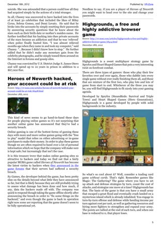 December 18th, 2012 Published by: VR-Zone
5
suicide. She was astounded that a person could lose all they
had acquired simply by the actions of a total stranger.
In all, Chaney was uncovered to have hacked into the lives
of at least 50 celebrities that included the likes of Miley
Cyrus, Selena Gomez, and Demi Lovato. He said that he
broke into the accounts by simply resetting their passwords
by answering security questions that he knew about the
stars such as their birth date or mother’s maiden name. He
further testified that his hacking into thee private accounts
of the stars became an addiction and that he was ‘relieved’
when police finally busted him. “I was almost relieved
months ago when they came in and took my computer,” said
Chaney. “…Because I didn't know how to stop.” He further
added that he didn’t make any monetary gain from the
celebrity photographs, and he simply tossed them around on
the Internet in forums and gossip sites.
Chaney was convicted by U.S. District Judge S. James Otero
and will spend up to 10 years in prison in addition to a
$67,000 fine.
Heroes of Newerth hacked,
your account could be at risk
Source: http://vr-zone.com/articles/heroes-of-newerth-hacked-your-
account-could-be-at-risk/18428.html
December 18th, 2012
This kind of news seems to go hand-in-hand these days
for people playing online games so it’s not surprising that
another online game has announced that they've had a
security breach.
Online gaming is one of the hottest forms of gaming these
days with more and more online games going with the "free
to play" model that relies on either advertising or in-game
purchases to make their money. In order to play these games
though we are often required to hand over a lot of personal
information which we hope that the company will make sure
is kept safe; but increasingly that isn't the case.
It is this treasure trove that makes online gaming sites so
attractive to hackers and today we find out that a fairly
popular MOBA game called Heroes of Newerth has become
the latest victim to hackers when they announced in the
game forums that their servers had suffered a security
breach.
S2 Games, the developer behind the game, has been pretty
slim on the details beyond what little they have announced
so far, but that is likely because they are still probably trying
to assess what damage has been done and how much, if
any, data the hackers made off with. The company was
quick to respond though taking the game offline shortly after
announcing the breach in order to "fix some things on the
backend," and even though the game is back in operation
right now some are reporting that the game doesn't seem to
be fully operational yet.
Needless to say, if you are a player of Heroes of Newerth
you might want to head over to the site and change your
passwords.
Highgrounds, a free and
highly addictive browser
game
Source: http://vr-zone.com/articles/highgrounds-a-free-and-highly-
addictive-browser-game/18414.html
December 18th, 2012
Highgrounds is a sweet multiplayer strategy game by
Spryfox and Heart Shaped Games that puts a very interesting
twist on forefront combat.
There are three types of gamers: those who play their few
favorites over and over again, those who dabble into every
single game without ever really finishing them all, and those
that are mixture of the first two, who play lots and lots of
game from start to end. Whichever of the three you may
be, you will find Highgrounds to fit nicely into your gaming
agenda.
Developed by Spryfox (SteamBirds: Survival and Triple
Town) and Heart Shaped Games (Hero Generations),
Highgrounds is a game developed by people with solid
backgrounds in the industry.
So what's so cool about it? Well, consider a trading card
game without cards. That's right. Remember games like
Magic: The Gathering? The game where you have to set
up attack and defense strategies by turn, count the cost of
attacks, and strategize one move at a time? Highgrounds has
that. The basis of the game is that you have a small army
that escaped a great flood and eventually crash landed on a
mysterious island which is already inhabited. You engage in
turn-by-turn offense and defense while heeding income per
turn against cost per unit, as well as gathering resources and
hiring more fighters to strengthen and expand your army.
The points are tallied at the end of each turn, and when one
base is reduced to 0, that player loses.
 