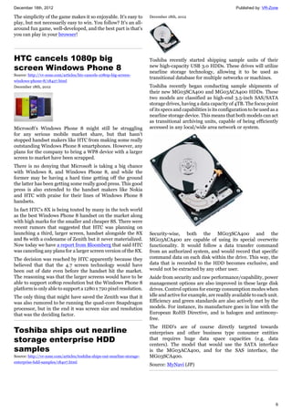 December 18th, 2012 Published by: VR-Zone
6
The simplicity of the game makes it so enjoyable. It's easy to
play, but not necessarily easy to win. You follow? It's an all-
around fun game, well-developed, and the best part is that's
you can play in your browser!
HTC cancels 1080p big
screen Windows Phone 8
Source: http://vr-zone.com/articles/htc-cancels-1080p-big-screen-
windows-phone-8/18427.html
December 18th, 2012
Microsoft's Windows Phone 8 might still be struggling
for any serious mobile market share, but that hasn't
stopped handset makers like HTC from making some really
outstanding Windows Phone 8 smartphones. However, any
plans for the company to bring a WP8 device with a larger
screen to market have been scrapped.
There is no denying that Microsoft is taking a big chance
with Windows 8, and Windows Phone 8, and while the
former may be having a hard time getting off the ground
the latter has been getting some really good press. This good
press is also extended to the handset makers like Nokia
and HTC with praise for their lines of Windows Phone 8
handsets.
In fact HTC's 8X is being touted by many in the tech world
as the best Windows Phone 8 handset on the market along
with high marks for the smaller and cheaper 8S. There were
recent rumors that suggested that HTC was planning on
launching a third, larger screen, handset alongside the 8X
and 8s with a codename of Zenith but it never materialized.
Now today we have a report from Bloomberg that said HTC
was canceling any plans for a larger screen version of the 8X.
The decision was reached by HTC apparently because they
believed that that the 4.7 screen technology would have
been out of date even before the handset hit the market.
The reasoning was that the larger screens would have to be
able to support 1080p resolution but the Windows Phone 8
platform is only able to support a 1280 x 720 pixel resolution.
The only thing that might have saved the Zenith was that it
was also rumored to be running the quad-core Snapdragon
processor, but in the end it was screen size and resolution
that was the deciding factor.
Toshiba ships out nearline
storage enterprise HDD
samples
Source: http://vr-zone.com/articles/toshiba-ships-out-nearline-storage-
enterprise-hdd-samples/18407.html
December 18th, 2012
Toshiba recently started shipping sample units of their
new high-capacity USB 3.0 HDDs. These drives will utilize
nearline storage technology, allowing it to be used as
transitional database for multiple networks or machines.
Toshiba recently began conducting sample shipments of
their new MG03SCA400 and MG03ACA400 HDDs. These
two models are classified as high-end 3.5-inch SAS/SATA
storage drives, having a data capacity of 4TB. The focus point
of its specs and capabilities is its configuration to be used as a
nearline storage device. This means that both models can act
as transitional archiving units, capable of being efficiently
accessed in any local/wide area network or system.
Security-wise, both the MG03SCA400 and the
MG03ACA400 are capable of using its special overwrite
functionality. It would follow a data transfer command
from an authorized system, and would record that specific
command data on each disk within the drive. This way, the
data that is recorded to the HDD becomes exclusive, and
would not be extracted by any other user.
Aside from security and raw performance/capability, power
management options are also improved in these large disk
drives. Control options for energy consumption modes when
idle and active for example, are readily available to each unit.
Efficiency and green standards are also actively met by the
models. For instance, its manufacture goes in line with the
European RoHS Directive, and is halogen and antimony-
free.
The HDD's are of course directly targeted towards
enterprises and other business type consumer entities
that requires huge data space capacities (e.g. data
centers). The model that would use the SATA interface
is the MG03ACA400, and for the SAS interface, the
MG03SCA400.
Source: MyNavi (JP)
 