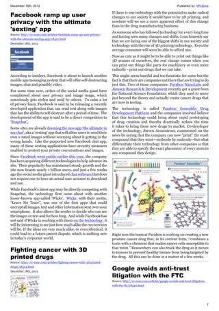 December 18th, 2012 Published by: VR-Zone
7
Facebook ramp up user
privacy with the ultimate
'sexting' app
Source: http://vr-zone.com/articles/facebook-ramp-up-user-privacy-
with-the-ultimate-sexting-app/18421.html
December 18th, 2012
According to insiders, Facebook is about to launch another
mobile app messaging system that will offer self-destructing
images, chat and possibly video.
For some time now, critics of the social media giant have
complained about user privacy and image usage, which
notoriously gets stolen and used by others. To calm a lot
of privacy fears, Facebook is said to be releasing a recently
developed application that can send text along with images
that has the ability to self-destruct after a period of time. The
development of the app is said to be a direct competition to
‘Snapchat’,
Some sites are already deeming the new app ‘the ultimate in
sex chat’, aka a ‘sexting’ app that will allow users to send their
own x-rated images without worrying about it getting in the
wrong hands. Like the purported new Facebook chat app,
many of these sexting applications have security measures
enabled to protect your private conversations and images.
Since Facebook went public earlier this year, the company
has been acquiring different technologies to help advance its
site. Their popularity has maintained steady growth and the
site now boasts nearly 1 billion users, and just a few weeks
ago the social media giant introduced chat software that does
not require one to have an actual user account to download
and use.
While Facebook’s latest app may be directly competing with
Snapchat, the technology first came about with another
lesser-known app called ‘Wickr’. Wickr, with their motto,
“Leave No Trace”, was one of the first apps that could
encrypt all images, text and other information sent over your
smartphone. It also allows the sender to decide who can see
the images or text and for how long. And while Facebook has
not said if Wickr is working with them on the technology, it
will be interesting to see just how much alike the two services
will be. If the ideas are very much alike, or even identical, it
could lead to a future patent dispute, which is nothing new
in today’s corporate world.
Fighting cancer with 3D
printed drugs
Source: http://vr-zone.com/articles/fighting-cancer-with-3d-printed-
drugs/18424.html
December 18th, 2012
If there is one technology with the potential to make radical
changes to our society it would have to be 3D printing, and
nowhere will we see a more apparent effect of this change
than in the drug manufacturing business.
As someone who has followed technology for a very long time
and having seen many changes and shifts, I can honestly say
that we are facing one of the biggest shifts in our society and
technology with the rise of 3D printing technology. Even the
average consumer will soon be able to afford one.
Now as cute as it might be to be able to print out things like
3D avatars of ourselves, the real change comes when you
can print out things like parts for machinery or even more
radically - print out drugs that we can take.
This might seem fanciful and too futuristic for some but the
fact is that there are companies out there that are trying to do
just this. Two of those companies: Parabon NanoLabs and
Janssen Research & Development recently got a grant from
the National Science Foundation, which they used to move
just beyond the theory and actually create cancer drugs that
are now in testing.
The technology is called Parabon Essemblix Drug
Development Platform and the companies involved believe
that this technology could bring about rapid prototyping
of drug creation and thereby drastically reduce the time
it takes to bring these new drugs to market. Co-developer
of the technology, Steven Armentrout, commented on the
news by saying that the company can now "print" the exact
compound that they want—molecule by molecule—but what
differentiate their technology from other companies is that
they are able to specify the exact placement of every atom in
any compound they design.
Right now the team at Parabon is working on creating a new
prostate cancer drug that, in its current form, “combines a
toxin with a chemical that makes cancer cells susceptible to
that toxin.” Researchers can also track the drug as it moves
to tumors to prevent healthy tissues from being targeted by
the drug. All this can be done in a matter of a few weeks.
Google avoids anti-trust
litigation with the FTC
Source: http://vr-zone.com/articles/google-avoids-anti-trust-litigation-
with-the-ftc/18420.html
 