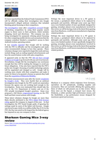 December 18th, 2012 Published by: VR-Zone
8
December 18th, 2012
It's been reported that the Federal Trade Commission (FTC)
will be officially ending their investigation into Google
Incorporated's alleged antitrust violations that included
blocking patent licensing to their competitors.
The investigation came after competitors accused Google
of blocking competition by using their popular search
engine to direct users to their products, which includes
shopping, travel and directions. The company was also
being investigated for purposely refusing patent licensing
for other competing mobile-devices and accusations that the
company somehow blocked a competitor’s access to their
Android wireless operating system.
It was recently reported that Google will be working
with the FTC to officially end the investigation and make
some recommended changes in how they operate. These
voluntary changes were reported to begin this week and may
include things such as ending targeted advertisements and
how the search feature works with sales competitors.
It appeared early on that the FTC did not have enough
evidence on Google to go forward with any anti-trust lawsuit.
Nevertheless, Google felt the investigation was worrisome
enough that they will be making the changes to avoid any
future allegations. It has also been reported that the FTC's
probe into Google’s licensing of mobile-technology patents
will be negotiated and changed as well. Google will be
working more closely with their competitors and make it
easier for them to be granted a license on patents they hold
from the acquisition of Motorola Mobility.
This latest announcement came after the recent complaints
by Google’s rivals. They were fearful that an antitrust
investigation into Google by the FTC would not materialize
because the agency was not working hard enough in the
investigation. Some even insinuated they should take the
case to the U.S. Department of Justice and see if the
FTC actually investigated Google’s practices. Some even
proposed a full blown congressional hearing on the FTC
itself and their recent actions with Google.
These latest voluntary changes by Google are more than
likely directly attributed to the FTC's Safari Web browser
ruling against the company in August of this year. In that
investigation the FTC found Google guilty of ignoring the
settings made by users of the Safari web browser. Google
was forced to pay a hefty 22.5 million dollar fine (U.S.) to the
FTC; the fine was noted as the largest fine the federal agency
has imposed on any one company to date.
Sharkoon Gaming Mice 3-way
review
Source: http://vr-zone.com/articles/sharkoon-gaming-mice-3-way-
review/18426.html
December 18th, 2012
Perhaps the most important device to a PC gamer is
the mouse, a peripheral which refuses to be replaced by
gamepads and joysticks. Although some years ago there
was a very limited number of mice specifically designed for
gaming, nowadays almost every manufacturer involved In
this review we will be having a look at the latest three gaming
mice from Sharkoon, a well-known manufacturer of gaming-
related products.
Perhaps the most important device to a PC gamer is
the mouse, a peripheral which refuses to be replaced by
gamepads and joysticks. Although some years ago there
was a very limited number of mice specifically designed for
gaming, nowadays almost every manufacturer involved In
this review we will be having a look at the latest three gaming
mice from Sharkoon, a well-known manufacturer of gaming-
related products.
Sharkoon is a company which originates from Germany,
specializes on PC peripherals, modding supplies and
accessories. They are currently offering five gaming mice,
three of which we will present you in this review. These
three mice are the Squad, a compact laser mouse, the
Drakonia, a rather peculiar high performance mouse, and
the DarkGlider, a top performance mouse designed for
maximum speed and accuracy.
 