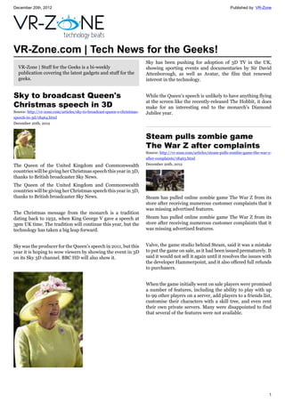 December 20th, 2012 Published by: VR-Zone
1
VR-Zone.com | Tech News for the Geeks!
VR-Zone | Stuff for the Geeks is a bi-weekly
publication covering the latest gadgets and stuff for the
geeks.
Sky to broadcast Queen's
Christmas speech in 3D
Source: http://vr-zone.com/articles/sky-to-broadcast-queen-s-christmas-
speech-in-3d/18464.html
December 20th, 2012
The Queen of the United Kingdom and Commonwealth
countries will be giving her Christmas speech this year in 3D,
thanks to British broadcaster Sky News.
The Queen of the United Kingdom and Commonwealth
countries will be giving her Christmas speech this year in 3D,
thanks to British broadcaster Sky News.
The Christmas message from the monarch is a tradition
dating back to 1932, when King George V gave a speech at
3pm UK time. The tradition will continue this year, but the
technology has taken a big leap forward.
Sky was the producer for the Queen's speech in 2011, but this
year it is hoping to wow viewers by showing the event in 3D
on its Sky 3D channel. BBC HD will also show it.
Sky has been pushing for adoption of 3D TV in the UK,
showing sporting events and documentaries by Sir David
Attenborough, as well as Avatar, the film that renewed
interest in the technology.
While the Queen's speech is unlikely to have anything flying
at the screen like the recently-released The Hobbit, it does
make for an interesting end to the monarch's Diamond
Jubilee year.
Steam pulls zombie game
The War Z after complaints
Source: http://vr-zone.com/articles/steam-pulls-zombie-game-the-war-z-
after-complaints/18463.html
December 20th, 2012
Steam has pulled online zombie game The War Z from its
store after receiving numerous customer complaints that it
was missing advertised features.
Steam has pulled online zombie game The War Z from its
store after receiving numerous customer complaints that it
was missing advertised features.
Valve, the game studio behind Steam, said it was a mistake
to put the game on sale, as it had been issued prematurely. It
said it would not sell it again until it resolves the issues with
the developer Hammerpoint, and it also offered full refunds
to purchasers.
When the game initially went on sale players were promised
a number of features, including the ability to play with up
to 99 other players on a server, add players to a friends list,
customise their characters with a skill tree, and even rent
their own private servers. Many were disappointed to find
that several of the features were not available.
 