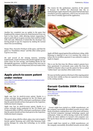 December 20th, 2012 Published by: VR-Zone
2
Another key complaint was an update to the game that
lengthened the respawn timers for dead characters from one
hour to four hours, while allowing instant respawning if
players paid with an in-game currency that could be bought
with real cash. Effectively it looked like the developer was
forcing people to pay for respawns by making the normal
timers less accomodating.
Sergey Titov, Executive Producer of the game, said that the
game is a “foundation release” and like other online games
it grows over time.
He said several of the missing features, including
leaderboards, rental of Gameworld and Stronghold servers,
locker items for loot storage, and building blocks for the
Stronghold experience, would be coming in the next one to
four weeks. Skill trees are being tested, but won't make it this
year.
Apple pinch-to-zoom patent
under review
Source: http://vr-zone.com/articles/apple-pinch-to-zoom-patent-under-
review/18462.html
December 20th, 2012
Apple may lose its pinch-to-zoom patent, thanks to a
review currently being conducted by the US Patent and
Trademark Office (USPTO), which gave a preliminary ruling
that the patent should not have been given to the Cupertino,
California-based company.
Apple may lose its pinch-to-zoom patent, thanks to a
review currently being conducted by the US Patent and
Trademark Office (USPTO), which gave a preliminary ruling
that the patent should not have been given to the Cupertino,
California-based company.
The patent, along with five others, plays a key role in Apple's
lawsuit against Samsung and could help Samsung evade
paying damages for using that technology on its mobile
devices.
The reason for the preliminary rejection of the patent
is because the USPTO has discovered that the 21
methodologies Apple claimed in the patent had already been
awarded to previous applicants, a fact it was not aware of in
2010 when it initially approved the application.
Apple will likely appeal against the preliminary ruling, while
Samsung is expected to use it to convince the courts to
reduce the $1.05 billion payment it was ordered to make to
Apple in August.
This is not the first time the iPhone maker's patents have
been questioned. It previously came under fire from the
USPTO in October when it put the patent for the so-called
“rubber band” user interface effect under review.
We may see further patents at the heart of the ongoing patent
war lose their validity as they are exposed to more scrutiny
in the coming months.
Corsair Carbide 200R Case
Review
Source: http://vr-zone.com/articles/corsair-carbide-200r-case-
review/18461.html
December 20th, 2012
Corsair might have started as a RAM manufacturer, yet
the company successfully diversified towards several other
kinds of products, making them one of the most well-known
and favored companies amongst technology experts and
enthusiasts. Today we will be having a look at the Carbide
200R, the latest addition to Corsair's rich computer case
line-up for those who are unwilling to spend a fortune on a
case.
Corsair might have started as a RAM manufacturer, yet
the company successfully diversified towards several other
 