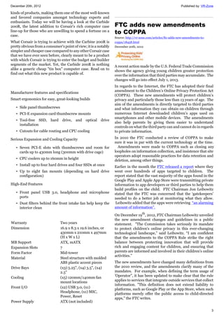 December 20th, 2012 Published by: VR-Zone
3
kinds of products, making them one of the most well-known
and favored companies amongst technology experts and
enthusiasts. Today we will be having a look at the Carbide
200R, the latest addition to Corsair's rich computer case
line-up for those who are unwilling to spend a fortune on a
case.
What Corsair is trying to achieve with the Carbine 200R is
pretty obvious from a consumer's point of view; it is a notably
simpler and cheaper case compared to any other Corsair case
that we have ever seen before, clearly meant to be a product
with which Corsair is trying to enter the budget and builder
segments of the market. Yet, the Carbide 200R is nothing
alike a generic cheap "tin box" computer case. Read on to
find out what this new product is capable of.
Manufacturer features and specifications
Smart ergonomics for easy, great-looking builds
• Side panel thumbscrews
• PCI-E expansion card thumbscrew mounts
• Tool-free SSD, hard drive, and optical drive
installation
• Cutouts for cable routing and CPU cooling
Serious Expansion and Cooling Capacity
• Seven PCI-E slots with thumbscrews and room for
cards up to 430mm long (300mm with drive cage)
• CPU coolers up to 160mm in height
• Install up to four hard drives and four SSDs at once
• Up to eight fan mounts (depending on hard drive
configuration)
High-End Features
• Front panel USB 3.0, headphone and microphone
ports
• Dust filters behind the front intake fan help keep the
interior clean
Warranty Two years
Dimension 16.9 x 8.3 x 19.6 inches, or
430mm x 210mm x 497mm
(H x W x L)
MB Support ATX, mATX
Expansion Slots 7
Form Factor Mid-tower
Material Steel structure with molded
ABS plastic accent pieces
Drive Bays (x3) 5.25", (x4) 3.5", (x4)
2.5"
Cooling (x5) 120mm/140mm fan
mount locations
Front I/O (x2) USB 3.0, (x1)
Headphone, (x1) MIC,
Power, Reset
Power Supply ATX (not included)
FTC adds new amendments
to COPPA
Source: http://vr-zone.com/articles/ftc-adds-new-amendments-to-
coppa/18458.html
December 20th, 2012
A recent action made by the U.S. Federal Trade Commission
shows the agency giving young children greater protection
over the information that third parties may accumulate. The
changes will go into effect July 1, 2013.
In regards to the Internet, the FTC has adopted their final
amendment to the Children’s Online Privacy Protection Act
(COPPA). These new amendments will protect children’s
privacy and particularly those less than 13 years of age. The
aim of the amendments is directly targeted to third parties
and what information they can obtain on children through
numerous Internet downloaded children’s apps used on
smartphones and other mobile devices. The amendments
also help parents by giving them easier to understand
controls on what the third party can and cannot do in regards
to private information.
In 2010 the FTC conducted a review of COPPA to make
sure it was in par with the current technology at the time.
Amendments were made to COPPA such as closing any
loopholes on information collection, and insistence that site
operators adopt reasonable practices for data retention and
deletion, among other things.
Earlier in the month the FTC released a report where they
went over hundreds of apps targeted to children. The
report stated that the vast majority of the apps found in the
Google Play and Apple App Store were transmitting private
information to app developers or third parties to help them
build profiles on the child. FTC Chairman Jon Leibowitz
stated that the FTC was concerned that the ‘gatekeepers’
needed to do a better job at monitoring what they allow.
Leibowitz added that the apps were retrieving “an alarming
amount of information”.
On December 19th
, 2012, FTC Chairman Leibowitz unveiled
the new amendment changes and guidelines in a public
statement. "The Commission takes seriously its mandate
to protect children's online privacy in this ever-changing
technological landscape,” said Leibowitz. “I am confident
that the amendments to the COPPA Rule strike the right
balance between protecting innovation that will provide
rich and engaging content for children, and ensuring that
parents are informed and involved in their children's online
activities.”
The new amendments have changed many definitions from
the 2010 review, and the amendments clarify many of the
mandates. For example, when defining the term usage of
'Operator”, it has been updated to make clear that the rule
applies to services that integrate outside services that collect
information. "This definition does not extend liability to
platforms, such as Google Play or the App Store, when such
platforms merely offer the public access to child-directed
apps," the FTC writes.
 