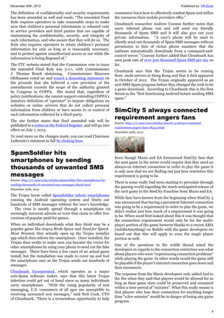 December 20th, 2012 Published by: VR-Zone
4
The definition of confidentiality and security requirements
has been amended as well and reads, “The amended Final
Rule requires operators to take reasonable steps to make
sure that children’s personal information is released only
to service providers and third parties that are capable of
maintaining the confidentiality, security, and integrity of
such information, and who assure that they will do so. The
Rule also requires operators to retain children’s personal
information for only as long as is reasonably necessary,
and to protect against unauthorized access or use while the
information is being disposed of.”
The FTC website stated that the Commission vote to issue
the amended Final Rule was 3-1-1, with Commissioner
J. Thomas Rosch abstaining. Commissioner Maureen
Ohlhausen voted no and issued a dissenting statement on
the grounds that she believed a core provision of the
amendments exceeds the scope of the authority granted
by Congress in COPPA. She stated that, regardless of
policy justifications, she cannot support extending COPPA’s
statutory definition of “operator” to impose obligations on
websites or online services that do not collect personal
information from children or have access to or control of
such information collected by a third-party.
The site further states that final amended rule will be
published in a notice in the Federal Register, and will go into
effect on July 1, 2013.
To read more on the changes made, you can read Chairman
Leibowitz's statment in full by clicking here.
SpamSoldier hits
smartphones by sending
thousands of unwanted SMS
messages
Source: http://vr-zone.com/articles/spamsoldier-hits-smartphones-by-
sending-thousands-of-unwanted-sms-messages/18456.html
December 20th, 2012
The Trojan horse called SpamSoldier infects smartphones
running the Android operating system and blurts out
hundreds of SMS messages without the user’s knowledge.
The virus is mostly spread through a smartphone via
seemingly innocent adverts or texts that claim to offer free
versions of popular paid-for games.
When an individual downloads what they think may be a
popular game like Angry Birds Space and Need for Speed:
Most Wanted, they actually open up the Trojan installer
app which then infects the smartphone. Once installed, the
Trojan then works to make sure you become the vector for
other smartphones by using your phone to send out the fake
messages. There have been a few cases of an actual game
install, but the installation was made to cover up and fool
the smartphone user as the Trojan sends out hundreds of
messages.
Cloudmark Incorporated, which operates as a major
anti-Spam software maker, says that this latest Trojan
infection could get out of hand since so many individuals
carry smartphones. "With the rising popularity of text
messaging, U.S. consumers of all ages are susceptible to
receiving unwanted text messages," said Neil Cook, CTO
of Cloudmark. "There is a tremendous opportunity to help
consumers learn how to effectively combat Spam and utilize
the resources their mobile providers offer."
Cloudmark researcher Andrew Conway further notes that
users infected phone can and will send out literally
thousands of Spam SMS and it will also give out your
private information. “A user's phone will be used to
silently send out thousands of Spam SMS messages without
permission to lists of victim phone numbers that the
malware automatically downloads from a command-and-
control server.” Conway further added that Cloudmark has
seen peak rate of over 500 thousand Spam SMS per day so
far.
Cloudmark says that the Trojan seems to be coming
from .mobi servers in Hong Kong and that it first appeared
in October of 2012. The Trojan originally appeared as an
anti-SMS Spam program before they changed the look to be
a game download. According to Cloudmark this is the first
threat as the "first functioning Android botnet sending SMS
spam.”
SimCity 5 always connected
requirement angers fans
Source: http://vr-zone.com/articles/simcity-5-always-connected-
requirement-angers-fans/18454.html
December 20th, 2012
Even though Maxis and EA forewarned SimCity fans that
the next game in the series would require that they need an
always-on Internet connection in order to play the game it
is only now that we are finding out just how restrictive this
requirement is going to be.
There is some really bad news starting to percolate through
the gaming world regarding the much anticipated release of
the next game in the SimCity franchise from Maxis and EA.
While fans have known from the beginning when SimCity 5
was announced that having a persistent Internet connection
was going to be a requirement in order to play the game, we
didn't realize just how much of a requirement it was going
to be. When word first leaked about this it was thought that
the connection requirement would only be for the multi-
player portion of the game however thanks to a recent AMA
(AskMeAmything) on Reddit with the game developers we
found out that this will apply to even the single player
portion as well.
One of the questions in the reddit thread asked the
developers in regards to the connection restriction was what
about players who were "experiencing connection problems"
while playing the game. In other words would the game still
be playable if the player's internet connection goes down and
then reconnects.
The response from the Maxis developers only added fuel to
the fire when they said that players would be allowed for as
long as their game state could be preserved and remained
within a time period of "minutes". What this really means is
that players who lose their connection for anything longer
than "a few minutes" would be in danger of losing any game
progress.
 
