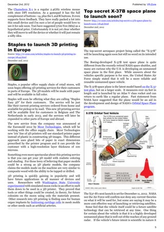 December 2nd, 2012 Published by: VR-Zone
5
The Chameleon X-1 is a regular 2.4GHz wireless mouse
with 1600 DPI resolution. As a gamepad it has the full
complement of buttons - 14, plus the L and R buttons. It even
supports force feedback. They have really packed a lot into
this small device and I'm sure a lot of people would love to
see it for sale soon. Toei have suggested 5700 Yen ($69) as a
hypothetical price. Unfortunately it is not yet clear whether
they will move to sell the device or whether it will just remain
a nifty idea.
Staples to launch 3D printing
in Europe
Source: http://vr-zone.com/articles/staples-to-launch-3d-printing-in-
europe/18145.html
December 2nd, 2012
Staples, a popular office supply chain of retail stores, will
soon begin offering 3D printing services for their customers
in parts of Europe. The 3D models will be made with paper
and will be available in full color.
Staples will soon be offering what they are calling “Staples
Easy 3D” for their customers. The service will be just
like their current printing services ordered from home and
available for pickup or by mail. This new 3D printing service
will be available first for customers in Belgium and The
Netherlands in early 2013, and the services will later be
expanded to other parts of Europe and abroad.
The new service from the company was announced at
the Euromold 2012 by Mcor Technologies, which will be
working with the office supply chain. Mcor Technologies
new ‘iris’ line of 3D printers will use standard printer paper
instead of plastic in constructing 3D images. This different
approach uses glued bits of paper in exact dimensions
prescribed by the printer program and it can provide the
customer with a high-resolution layer thickness of 100
microns.
Something even more spectacular about this printing service
is that you can get your 3D model with realistic coloring
and shading. For those leery of believing that paper models
could be a strong as 3D plastic models, the company
claims the models made on the machine are very similar to
composite wood with the ability to be tapped or drilled.
3D printing is quickly gaining in popularity and will
have future applications in all manner of devices and
uses. Researchers with Washington State University
experimented with simulated moon rocks in an effort to melt
them down to be used in a 3D printer. They proved that
tools or other things could be created, in theory, for future
colonists on the moon using only the materials present.
Other research into 3D printing is finding uses for human
organ implants by fashioning cartilage cells in mesh molds
or other needs such as artificial arteries.
Top secret X-37B space plane
to launch soon?
Source: http://vr-zone.com/articles/top-secret-x-37b-space-plane-to-
launch-soon-/18146.html
December 2nd, 2012
The top-secret aerospace project being called the “X-37B”
will be launching again soon but still no word on its intended
use.
The Boeing-developed X-37B test space plane is quite
different from the recently retired NASA space shuttles, and
many are curious why the U.S. is developing an unmanned
space plane in the first place. While answers about the
vehicles specific purpose is for now, the United States Air
Force simply stated that it will be a more reliable and
reusable unmanned space vehicle.
The X-37B space plane is the latest model based on the X-37
test plan, but on a larger scale. It measures over 29 feet in
length and is launched by an Atlas V class rocket and can
return to earth like a regular plane. Past statement from
NASA have suggested that the plane would be an aid in
the development and design of NASA’s Orbital Space Plane
program.
The X37-B’s next launch is set for December 11, 2012. NASA
nor the Air Force will confirm nor deny any current theories
on what it will be used for, but some are saying it may be a
more cost effective way of launching or retrieving satellites.
Some feel that the vehicle itself could be a future satellite
technology that can be retrieved at any time. One thing
for certain about the vehicle is that it is a highly developed
unmanned plane that is well out of the reaches of any ground
radar. If the vehicle’s future intent is scientific in nature it
 