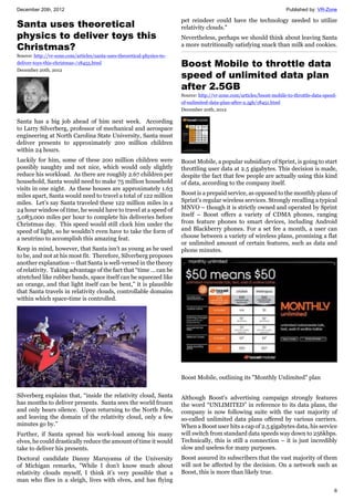 December 20th, 2012 Published by: VR-Zone
6
Santa uses theoretical
physics to deliver toys this
Christmas?
Source: http://vr-zone.com/articles/santa-uses-theoretical-physics-to-
deliver-toys-this-christmas-/18455.html
December 20th, 2012
Santa has a big job ahead of him next week. According
to Larry Silverberg, professor of mechanical and aerospace
engineering at North Carolina State University, Santa must
deliver presents to approximately 200 million children
within 24 hours.
Luckily for him, some of these 200 million children were
possibly naughty and not nice, which would only slightly
reduce his workload. As there are roughly 2.67 children per
household, Santa would need to make 75 million household
visits in one night. As these houses are approximately 1.63
miles apart, Santa would need to travel a total of 122 million
miles. Let’s say Santa traveled these 122 million miles in a
24 hour window of time, he would have to travel at a speed of
5,083,000 miles per hour to complete his deliveries before
Christmas day. This speed would still clock him under the
speed of light, so he wouldn’t even have to take the form of
a neutrino to accomplish this amazing feat.
Keep in mind, however, that Santa isn’t as young as he used
to be, and not at his most fit. Therefore, Silverberg proposes
another explanation -- that Santa is well-versed in the theory
of relativity. Taking advantage of the fact that “time … can be
stretched like rubber bands, space itself can be squeezed like
an orange, and that light itself can be bent,” it is plausible
that Santa travels in relativity clouds, controllable domains
within which space-time is controlled.
Silverberg explains that, “inside the relativity cloud, Santa
has months to deliver presents. Santa sees the world frozen
and only hears silence. Upon returning to the North Pole,
and leaving the domain of the relativity cloud, only a few
minutes go by.”
Further, if Santa spread his work-load among his many
elves, he could drastically reduce the amount of time it would
take to deliver his presents.
Doctoral candidate Danny Maruyama of the University
of Michigan remarks, "While I don’t know much about
relativity clouds myself, I think it’s very possible that a
man who flies in a sleigh, lives with elves, and has flying
pet reindeer could have the technology needed to utilize
relativity clouds."
Nevertheless, perhaps we should think about leaving Santa
a more nutritionally satisfying snack than milk and cookies.
Boost Mobile to throttle data
speed of unlimited data plan
after 2.5GB
Source: http://vr-zone.com/articles/boost-mobile-to-throttle-data-speed-
of-unlimited-data-plan-after-2.5gb/18451.html
December 20th, 2012
Boost Mobile, a popular subsidiary of Sprint, is going to start
throttling user data at 2.5 gigabytes. This decision is made,
despite the fact that few people are actually using this kind
of data, according to the company itself.
Boost is a prepaid service, as opposed to the monthly plans of
Sprint's regular wireless services. Strongly recalling a typical
MNVO – though it is strictly owned and operated by Sprint
itself – Boost offers a variety of CDMA phones, ranging
from feature phones to smart devices, including Android
and Blackberry phones. For a set fee a month, a user can
choose between a variety of wireless plans, promising a flat
or unlimited amount of certain features, such as data and
phone minutes.
Boost Mobile, outlining its "Monthly Unlimited" plan
Although Boost's advertising campaign strongly features
the word “UNLIMITED” in reference to its data plans, the
company is now following suite with the vast majority of
so-called unlimited data plans offered by various carriers.
When a Boost user hits a cap of 2.5 gigabytes data, his service
will switch from standard data speeds way down to 256kbps.
Technically, this is still a connection – it is just incredibly
slow and useless for many purposes.
Boost assured its subscribers that the vast majority of them
will not be affected by the decision. On a network such as
Boost, this is more than likely true.
 