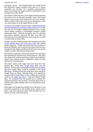 December 20th, 2012 Published by: VR-Zone
8
proximity sensors. The Administrative Law Judge found
that Motorola’s patent number 6,246, 862 for a “sensor
controlled user interface” for a portable communication
device was invalid, and Apple cannot be held liable for any
infringement on the device.
The Patent by Motorola they claim Apple violated explained
the device to be an infrared proximity sensor that would
trigger a touch screen when it detected a user’s ear, which is
often a problem with many touch screen smartphones. This
very same feature is on the Apple iPhone as well.
In August 2011 Google announced they would be buying up
Motorola Mobility for around 12.5 billion dollars (U.S.). This
buy was part of Google’s official transition from a simple
search engine company to full-fledged consumer mobile
electronics maker. Both the European and U.S. antitrust
government agencies approved the deal soon after the
announcement even though many rival companies worried
it would result in unfair trade.
Google’s purchase of Motorola gave the company more than
17,000 patents along with more than 7,000 that needed
further approval. Google announced that the purchase of
Motorola Mobility was to prevent any future lawsuits from
competitors like Apple and Microsoft that have been eyeing
Google’s popular Android operating system.
Nevertheless, Apple has vehemently argued time and again
that Android has violated many of their patents. They have
also claimed the Android operating system from Google has
copied many distinct features adopted by Apple for their
iPhone line of smartphones.
This latest contest with Apple came just days after they
decided they would allow Google Maps back onto the
iPhones. On December 12th Google announced on its official
blog that Google Maps would be available in the Apple
App Store. “People around the world have been asking for
Google Maps on iPhone. Starting today, we’re pleased to
announce that Google Maps is here—rolling out across the
world in the Apple App Store,” reads the official Google
Blog. “It’s designed from the ground up to combine the
comprehensiveness and accuracy of Google Maps with an
interface that makes finding what you’re looking for faster
and easier.”
Both Apple and Google have quickly rose to become to very
powerful competitors in the mobile device market and it
leaves only more questions about what lawsuits and new
devices we’ll see in the near future.
 