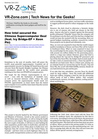 December 22nd, 2012 Published by: VR-Zone
1
VR-Zone.com | Tech News for the Geeks!
VR-Zone | Stuff for the Geeks is a bi-weekly
publication covering the latest gadgets and stuff for the
geeks.
How Intel secured the
Chinese Supercomputer Deal
(feat. Ivy Bridge-EP + Xeon
Phi)
Source: http://vr-zone.com/articles/how-intel-secured-the-chinese-
supercomputer-deal-feat.-ivy-bridge-ep--xeon-phi-/18457.html
December 22nd, 2012
Sometimes in the next 18 months, Intel will power the
world's most powerful supercomputer. Consisted out of
approximately 100,000 Ivy Bridge-EP based Xeon E5's and
100,000 Xeon Phi boards (Knights Landing), the Chinese
supercomputer should be the world's most powerful,
reaching no less than 100 PFLOPS of compute power.
The target for the Chinese supercomputer is not a
secret - even with the limitations of Amdahl's Law,
as well as incurred latencies which reduce the peak
compute power, the supercomputer should reach 100
PFLOPS, approximately 10 times faster than the fastest
supercomputer in 2011 and five times faster than the current
fastest supercomputer.
This project is heavily backed by the Chinese government
and Ministry of Sciences, viewed as the system needed to
aid the China space exploration, as well as rising the health
research to a new degree. The government sees that within
the next couple of decades, it will have to start battling the
older population, predict where to build cities, calculate the
highway system (by 2020, China plans to build more new
highways than the current total in the United States, for
example - and have twice as much highways than U.S. by
2030), public transportation system as well as wild projects
such as intelligent license plates, real time traffic calculation
to suggest preferred speed to reduce stoppages on the roads
etc.
However, the dark cloud in otherwise a fantastic design
win is one of reasons why Intel got chosen in the first
place. Anyone who had to compete against the 800-pound
gorilla nicknamed "Chipzilla" knows that the company will
do anything to win the deal, and if the deal has a budget that
would not pass the mustard with the accounting, there are
special budgets (marketing, academic, research etc.) where
those projects can be placed and ultimately, won.
Thus, we were not surprised to hear that the world's largest
(public) installation of Xeons and Xeon Phis will be located
in Southwest China. What we were surprised to hear was
the overall budget for the system. This project was budgeted
with around 100 million dollars for the processing power,
which is a large sum indeed. However, given that Intel is
placing almost the top-end Ivy Bridge-EP processors and
top-of-the-line Xeon Phis, the budget starts to look small. If
we take a look at commercial terms, a Xeon E5-2567W v2
should set you back (note: this is a future part, pricing was
an estimate based on current line-up) for $2,500. Top end
Xeon Phi, the 5110P with 8GB GDDR5 memory should set
you back between $1,500 and $2,500.
If we take that into calculation, 100,000 Xeon E5 should
retail for $250 million. Xeon Phi would add additional
$250-350 million, bringing a total for just the processing
silicon north of half a billion dollars. This excludes
motherboards, memory, storage, enclosure, cooling and just
about anything else.
Following the TACC deal, where Intel sold the Xeon Phi
boards for mediocre $400, the calculation for this deal is
even worse. According to sources in the know, the processors
are going for less than $300, while Xeon Phis will also fit the
sub $300 bracket. This deal will net less than $250 per piece
of silicon. When you look at the pricing model, it is clear as
day that Intel won't even cover the manufacturing cost - but
this is a prestige deal, after all. Also, they will earn some nice
dollars off the special warranty arrangements.
 