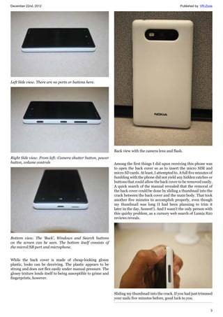 December 22nd, 2012 Published by: VR-Zone
3
Left Side view. There are no ports or buttons here.
Right Side view. From left: Camera shutter button, power
button, volume controls
Bottom view. The ‘Back’, Windows and Search buttons
on the screen can be seen. The bottom itself consists of
the microUSB port and microphone.
While the back cover is made of cheap-looking glossy
plastic, looks can be deceiving. The plastic appears to be
strong and does not flex easily under manual pressure. The
glossy texture lends itself to being susceptible to grime and
fingerprints, however.
Back view with the camera lens and flash.
Among the first things I did upon receiving this phone was
to open the back cover so as to insert the micro SIM and
micro SD cards. At least, I attempted to. A full five minutes of
fumbling with the phone did not yield any hidden catches or
buttons that could allow the back cover to be removed easily.
A quick search of the manual revealed that the removal of
the back cover could be done by sliding a thumbnail into the
crack between the back cover and the main body. That took
another five minutes to accomplish properly, even though
my thumbnail was long (I had been planning to trim it
later in the day, honest!). And I wasn’t the only person with
this quirky problem, as a cursory web search of Lumia 820
reviews reveals.
Sliding my thumbnail into the crack. If you had just trimmed
your nails five minutes before, good luck to you.
 